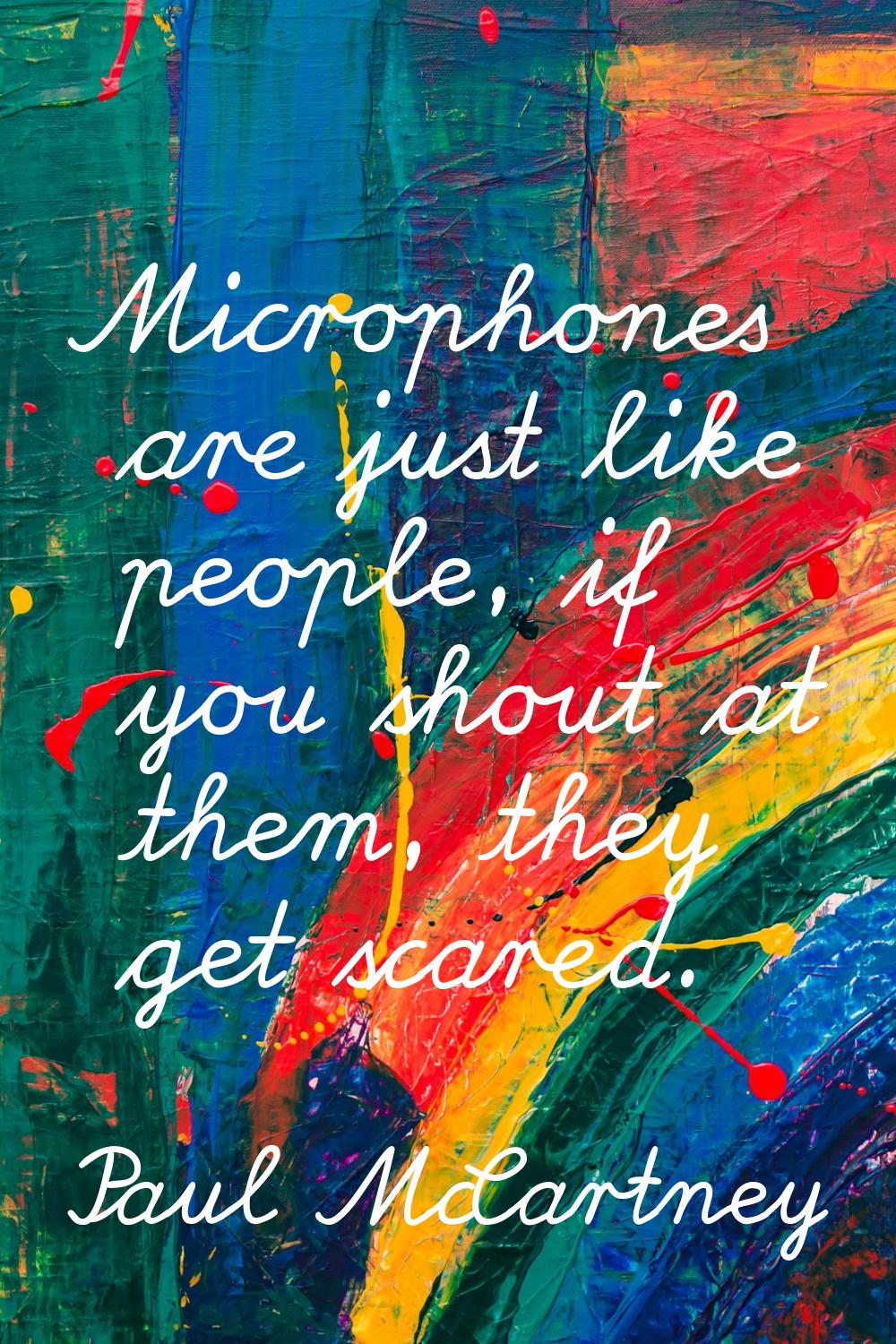 Microphones are just like people, if you shout at them, they get scared.