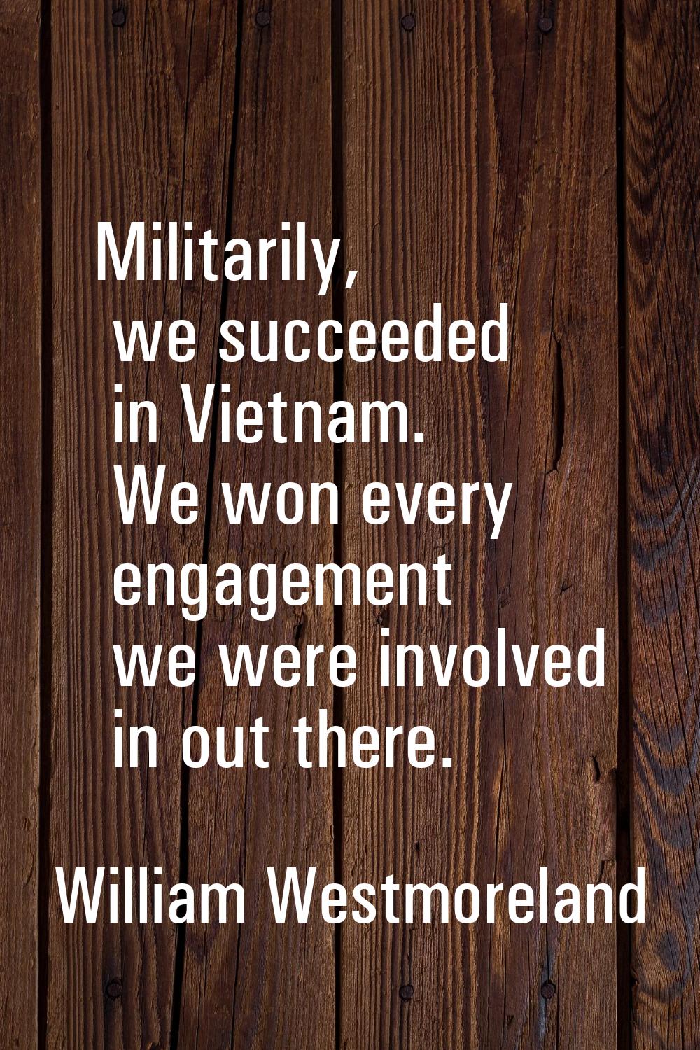 Militarily, we succeeded in Vietnam. We won every engagement we were involved in out there.