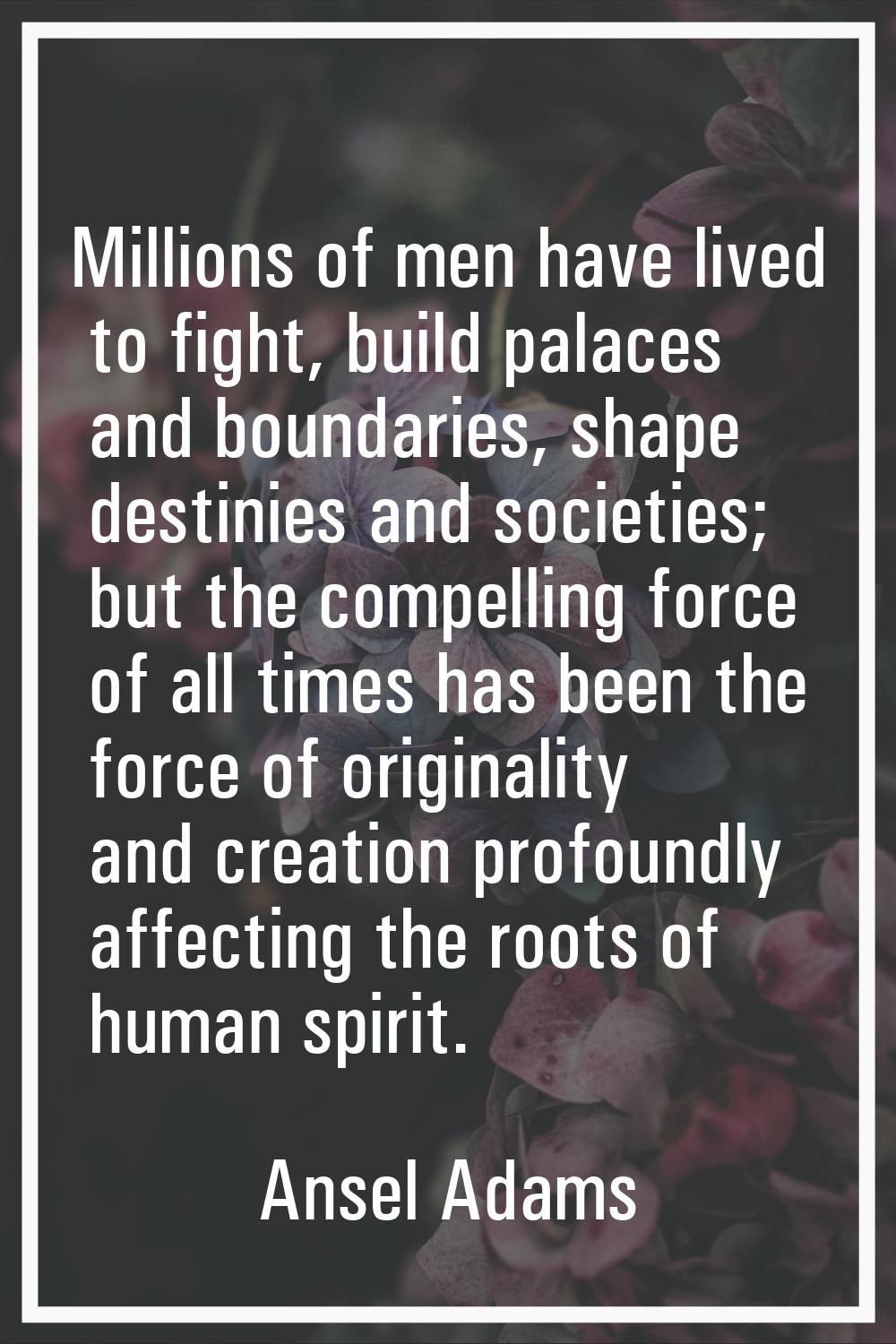 Millions of men have lived to fight, build palaces and boundaries, shape destinies and societies; b