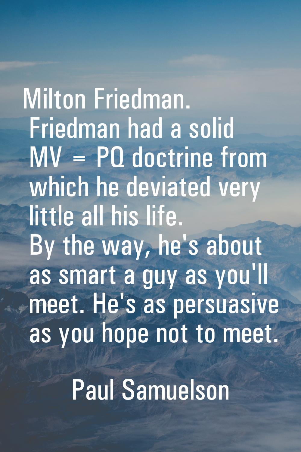 Milton Friedman. Friedman had a solid MV = PQ doctrine from which he deviated very little all his l