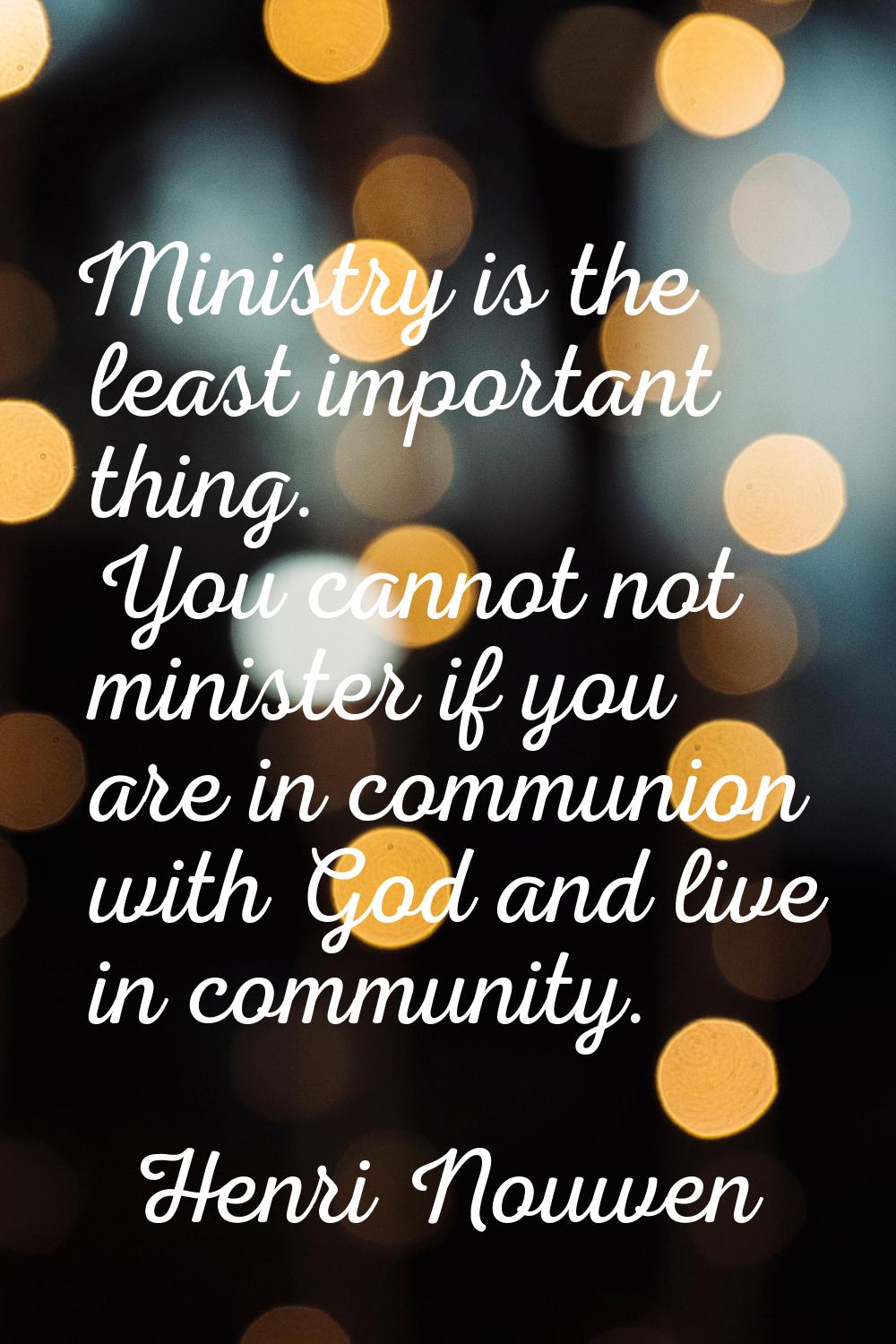Ministry is the least important thing. You cannot not minister if you are in communion with God and