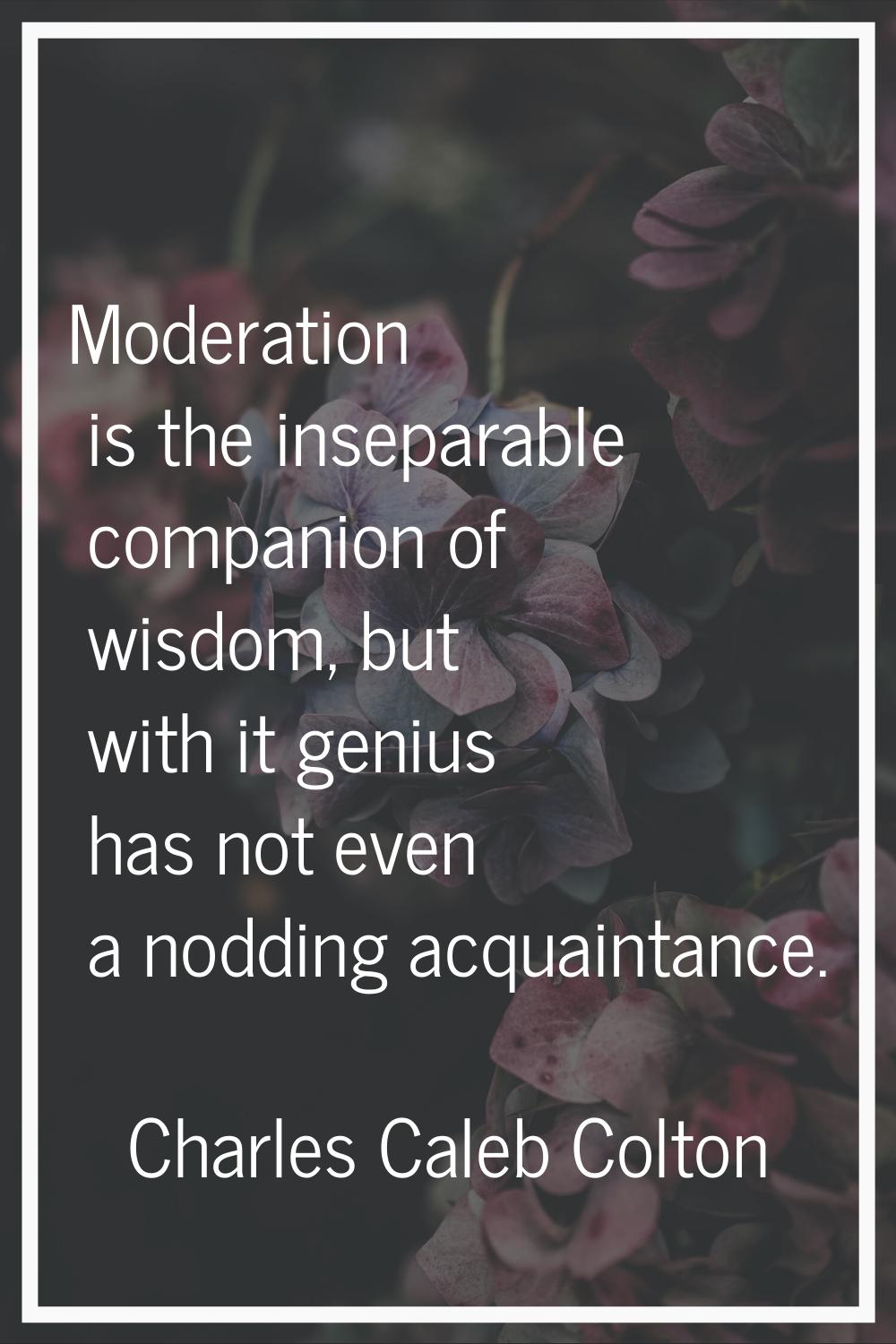Moderation is the inseparable companion of wisdom, but with it genius has not even a nodding acquai