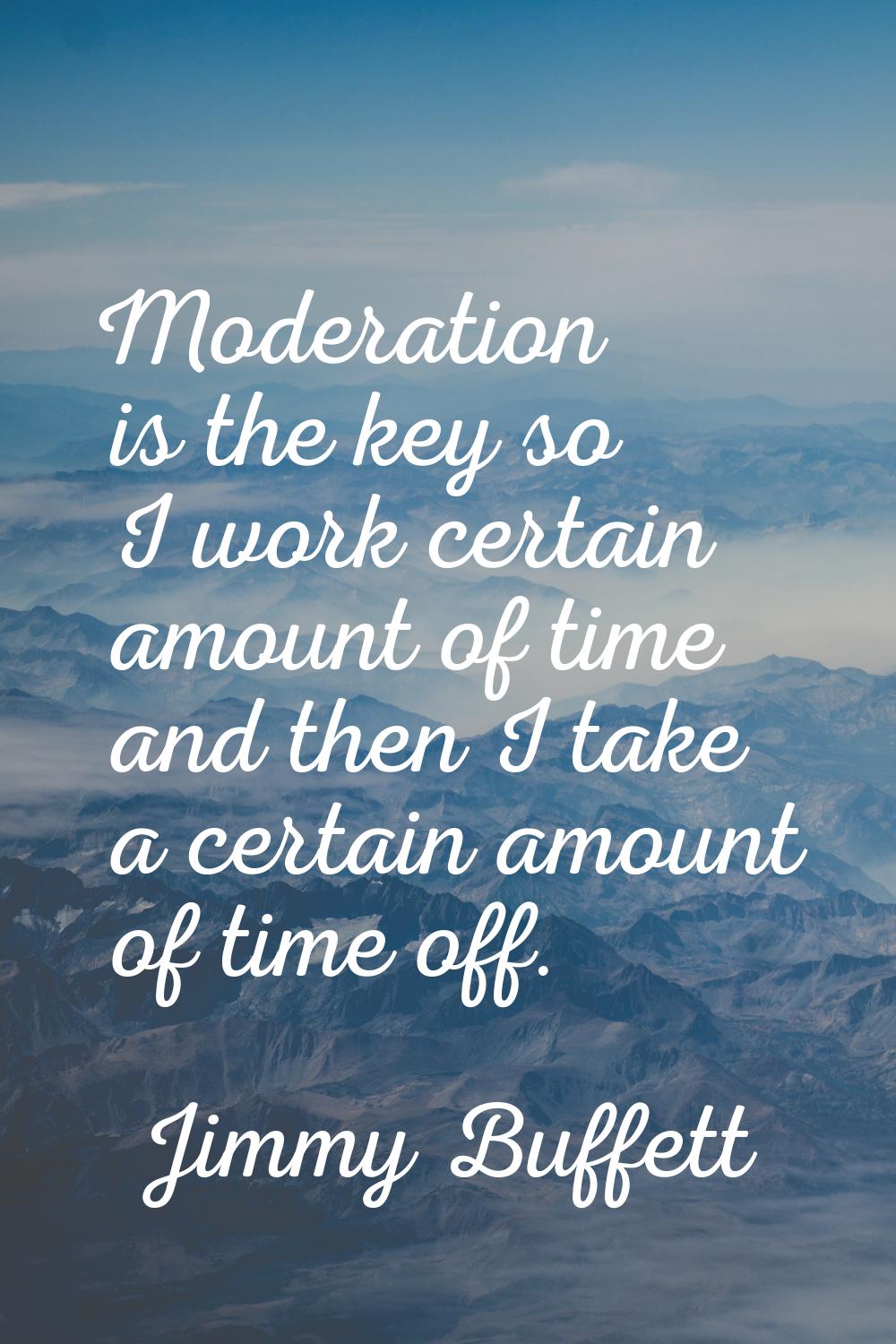 Moderation is the key so I work certain amount of time and then I take a certain amount of time off