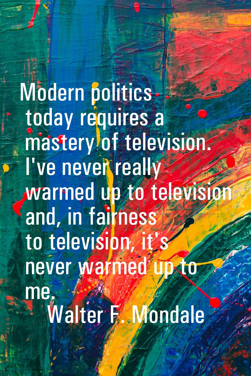 Modern politics today requires a mastery of television. I've never really warmed up to television a