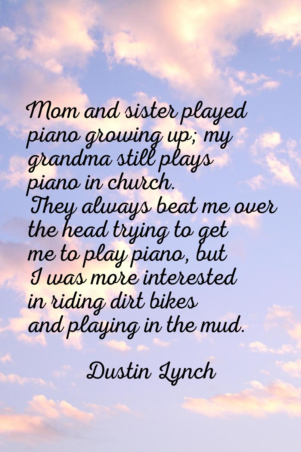 Mom and sister played piano growing up; my grandma still plays piano in church. They always beat me