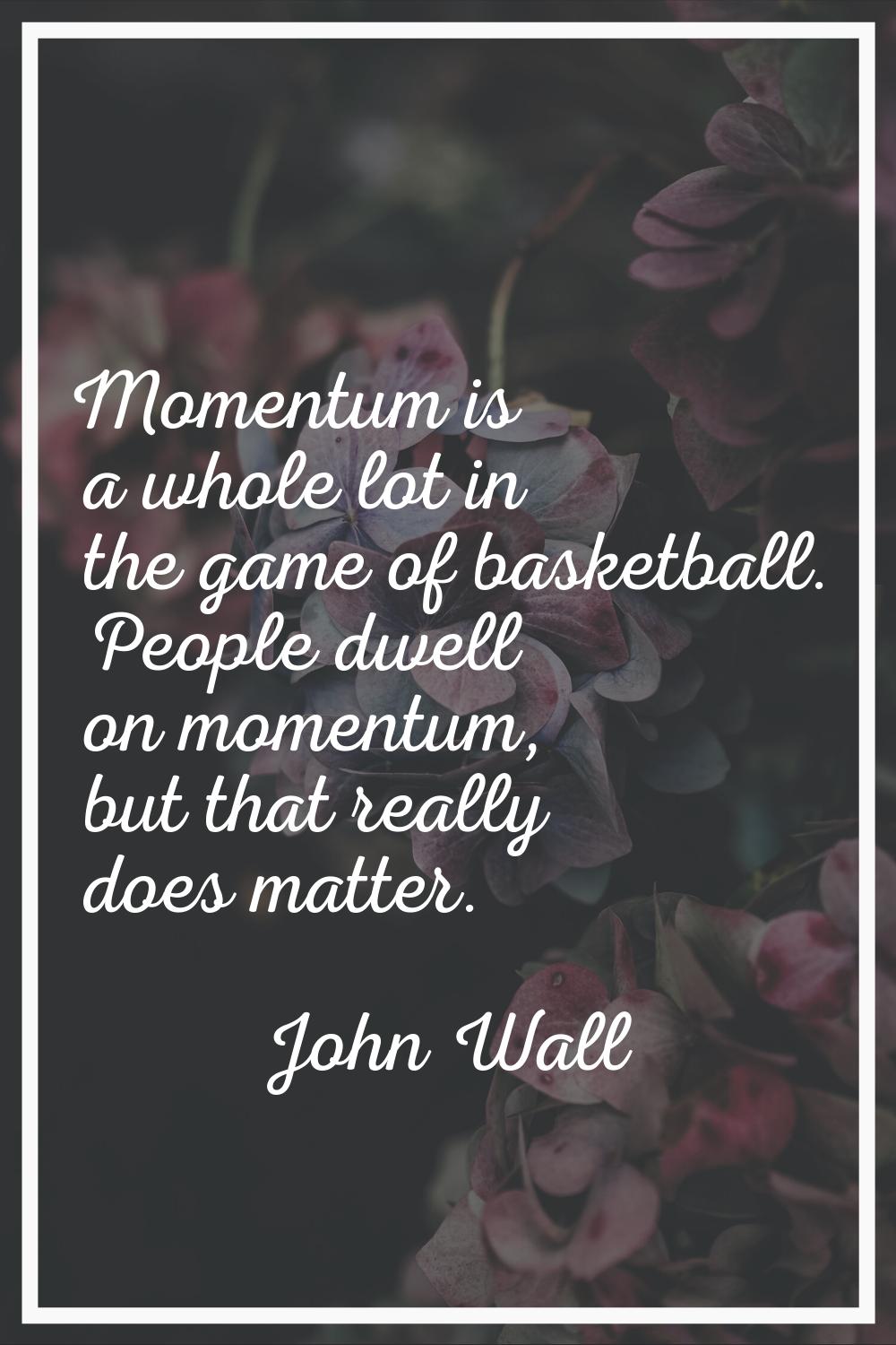 Momentum is a whole lot in the game of basketball. People dwell on momentum, but that really does m
