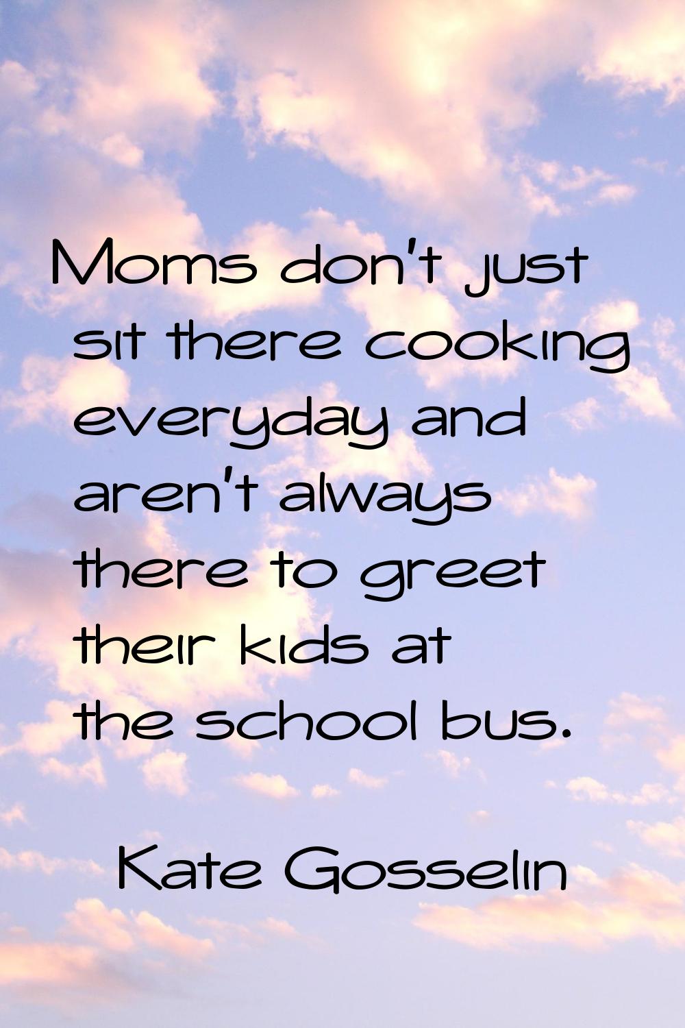 Moms don't just sit there cooking everyday and aren't always there to greet their kids at the schoo