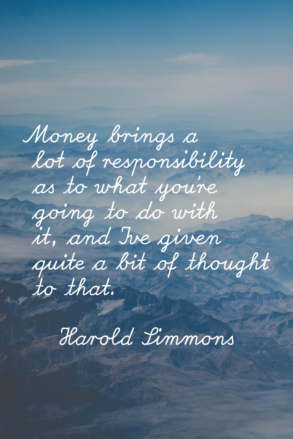 Money brings a lot of responsibility as to what you're going to do with it, and I've given quite a 