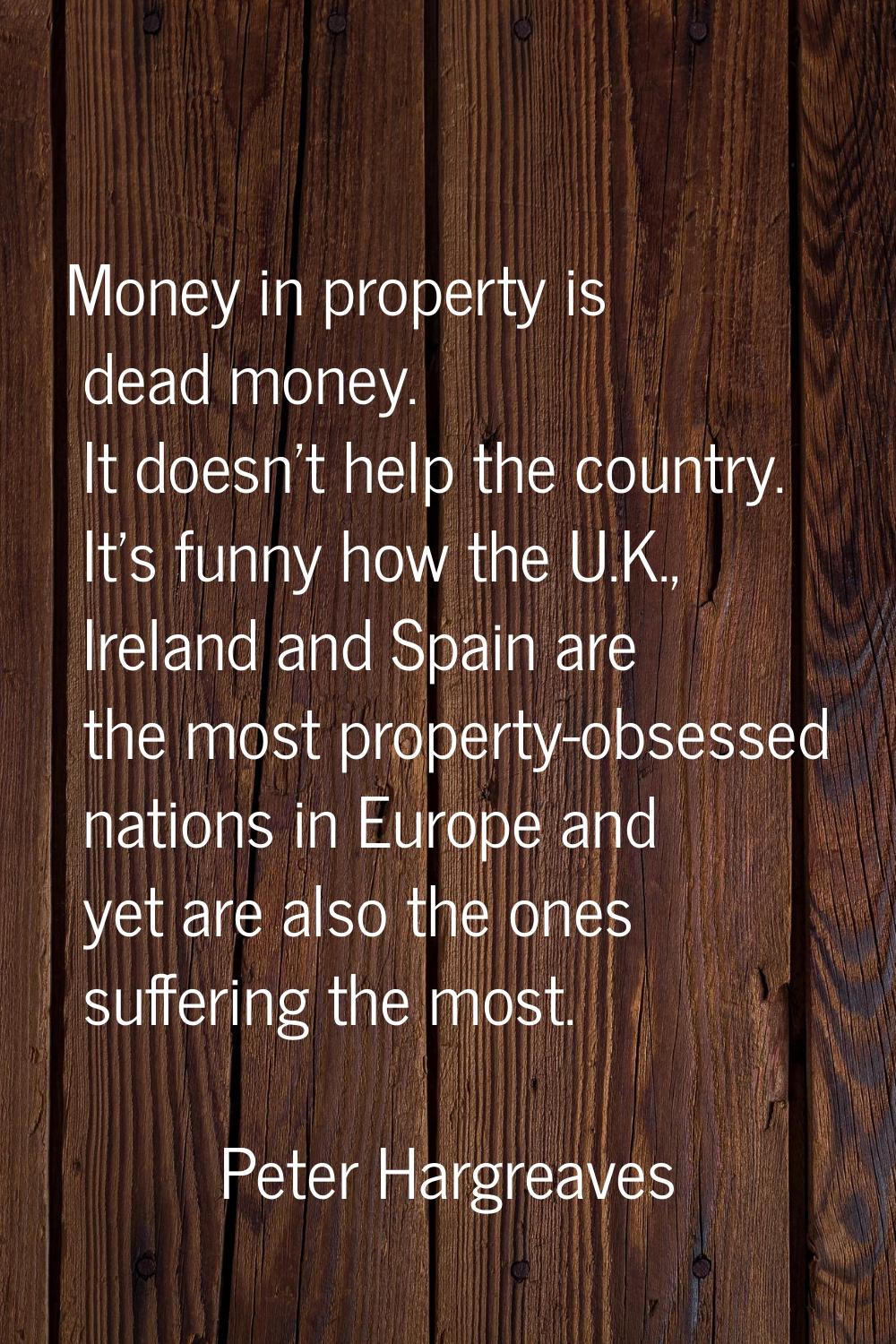 Money in property is dead money. It doesn't help the country. It's funny how the U.K., Ireland and 