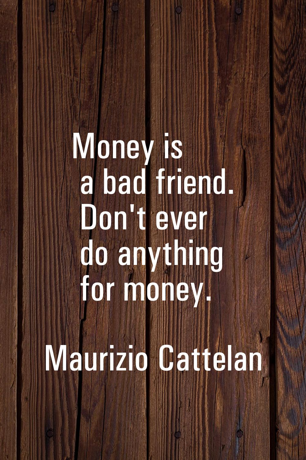 Money is a bad friend. Don't ever do anything for money.