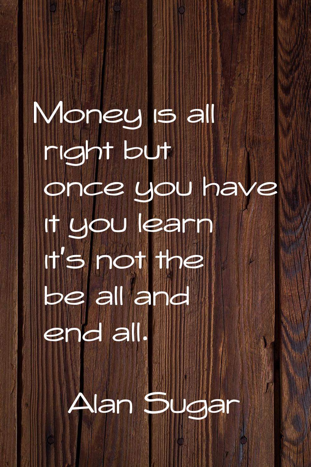 Money is all right but once you have it you learn it's not the be all and end all.