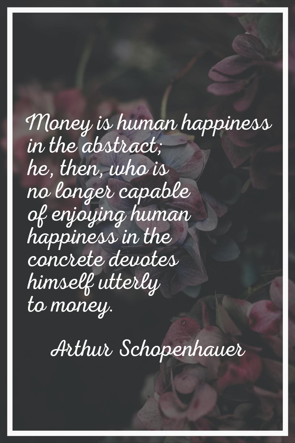 Money is human happiness in the abstract; he, then, who is no longer capable of enjoying human happ
