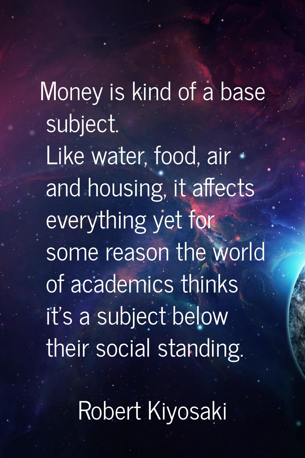 Money is kind of a base subject. Like water, food, air and housing, it affects everything yet for s