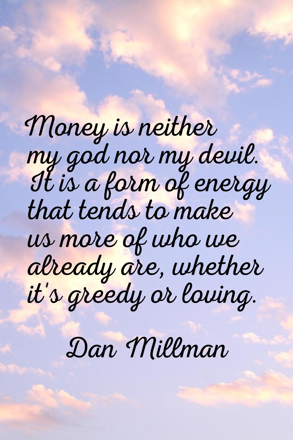 Money is neither my god nor my devil. It is a form of energy that tends to make us more of who we a