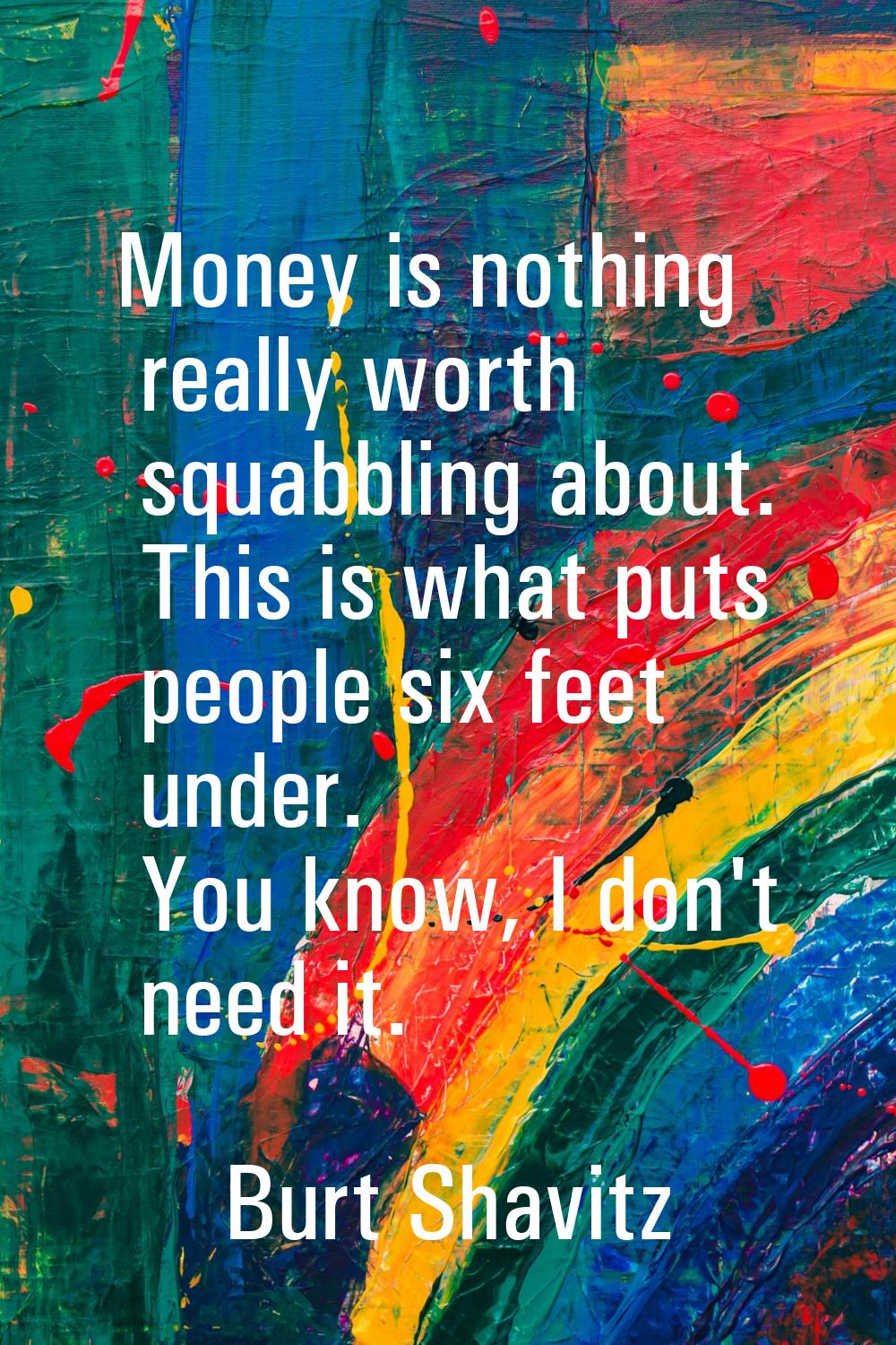 Money is nothing really worth squabbling about. This is what puts people six feet under. You know, 