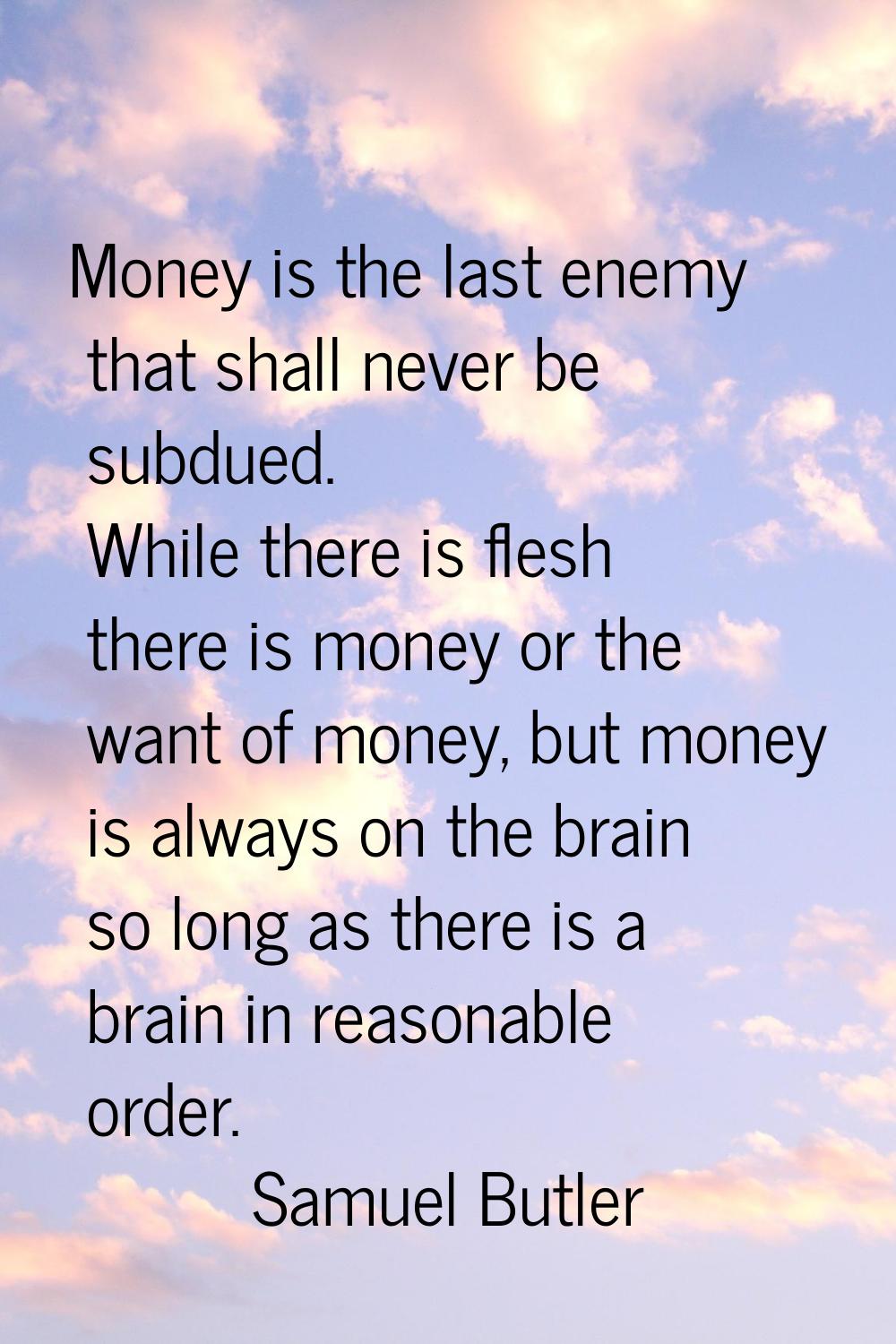 Money is the last enemy that shall never be subdued. While there is flesh there is money or the wan