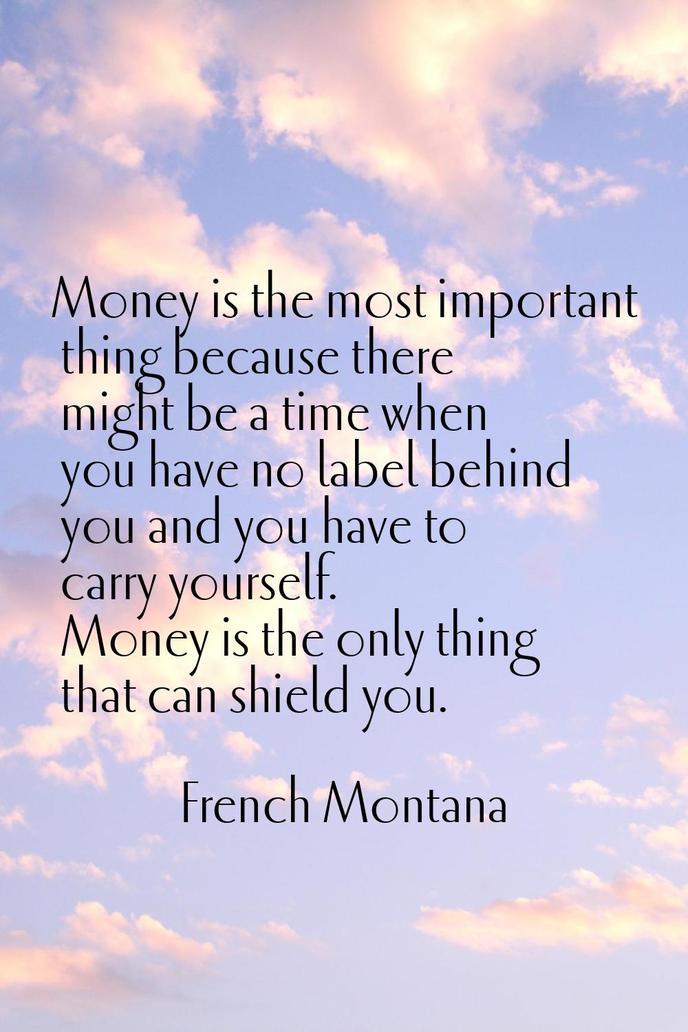 Money is the most important thing because there might be a time when you have no label behind you a