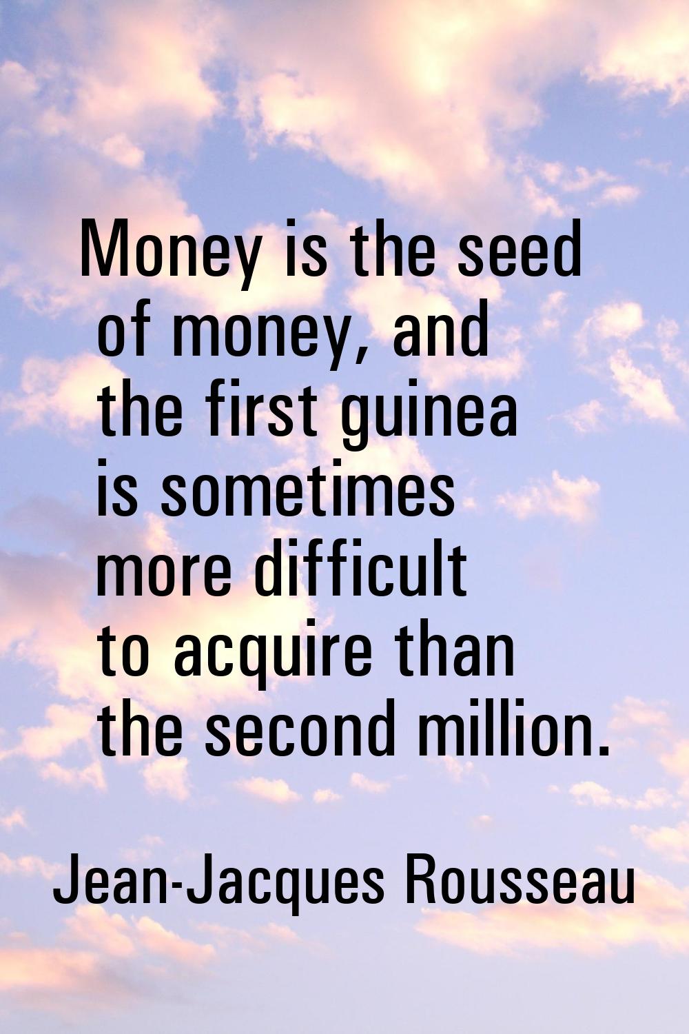 Money is the seed of money, and the first guinea is sometimes more difficult to acquire than the se