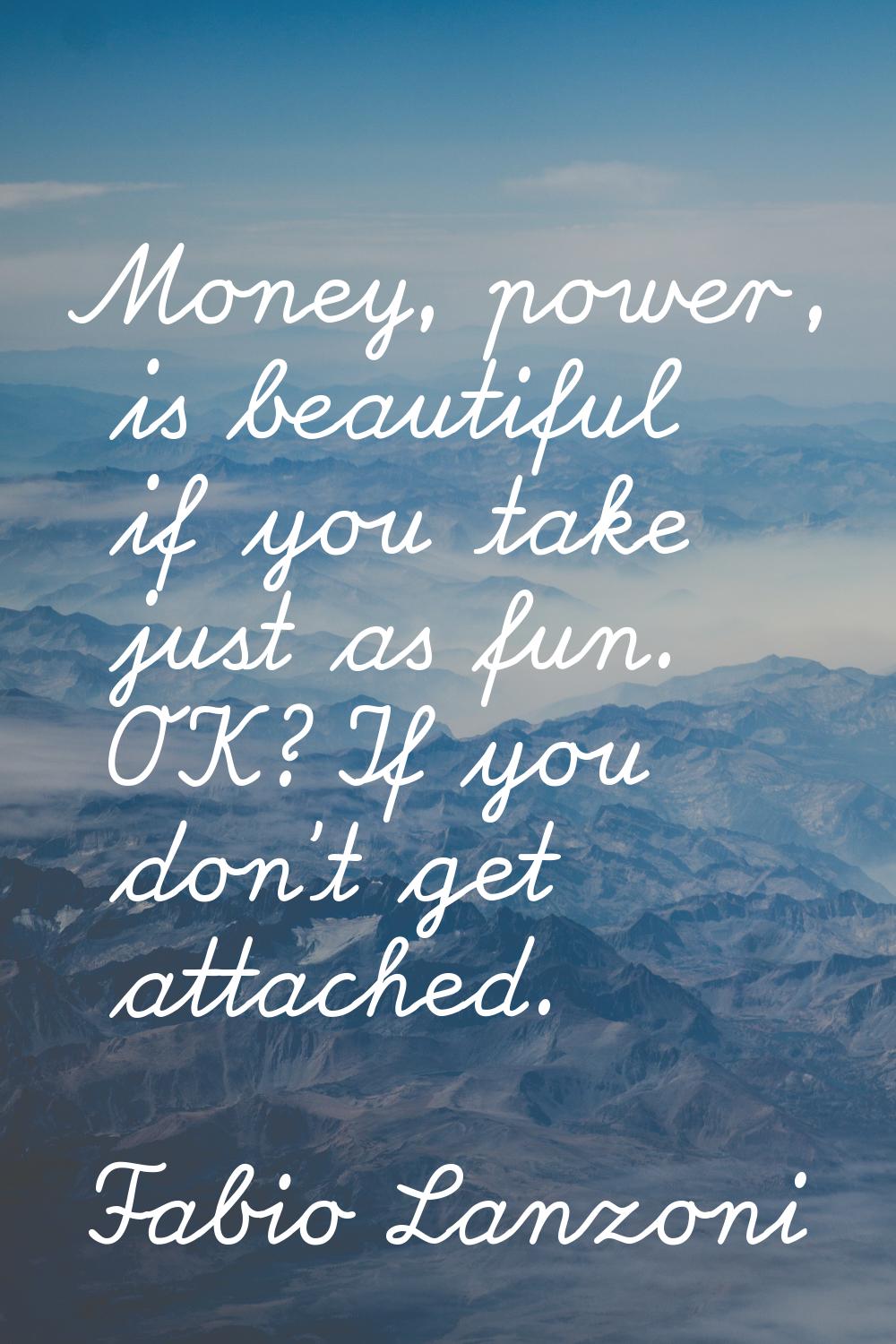 Money, power, is beautiful if you take just as fun. OK? If you don't get attached.