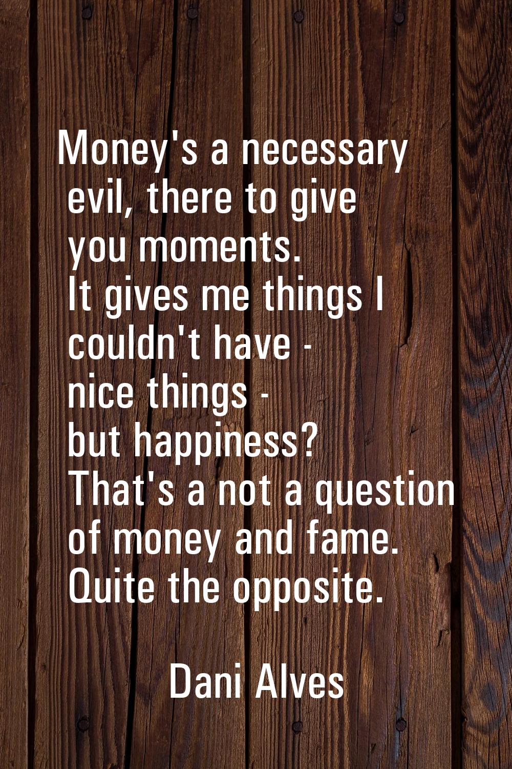 Money's a necessary evil, there to give you moments. It gives me things I couldn't have - nice thin