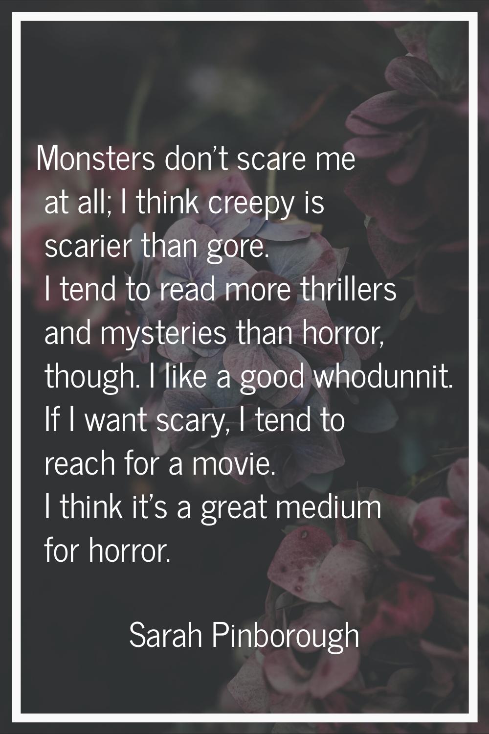 Monsters don't scare me at all; I think creepy is scarier than gore. I tend to read more thrillers 