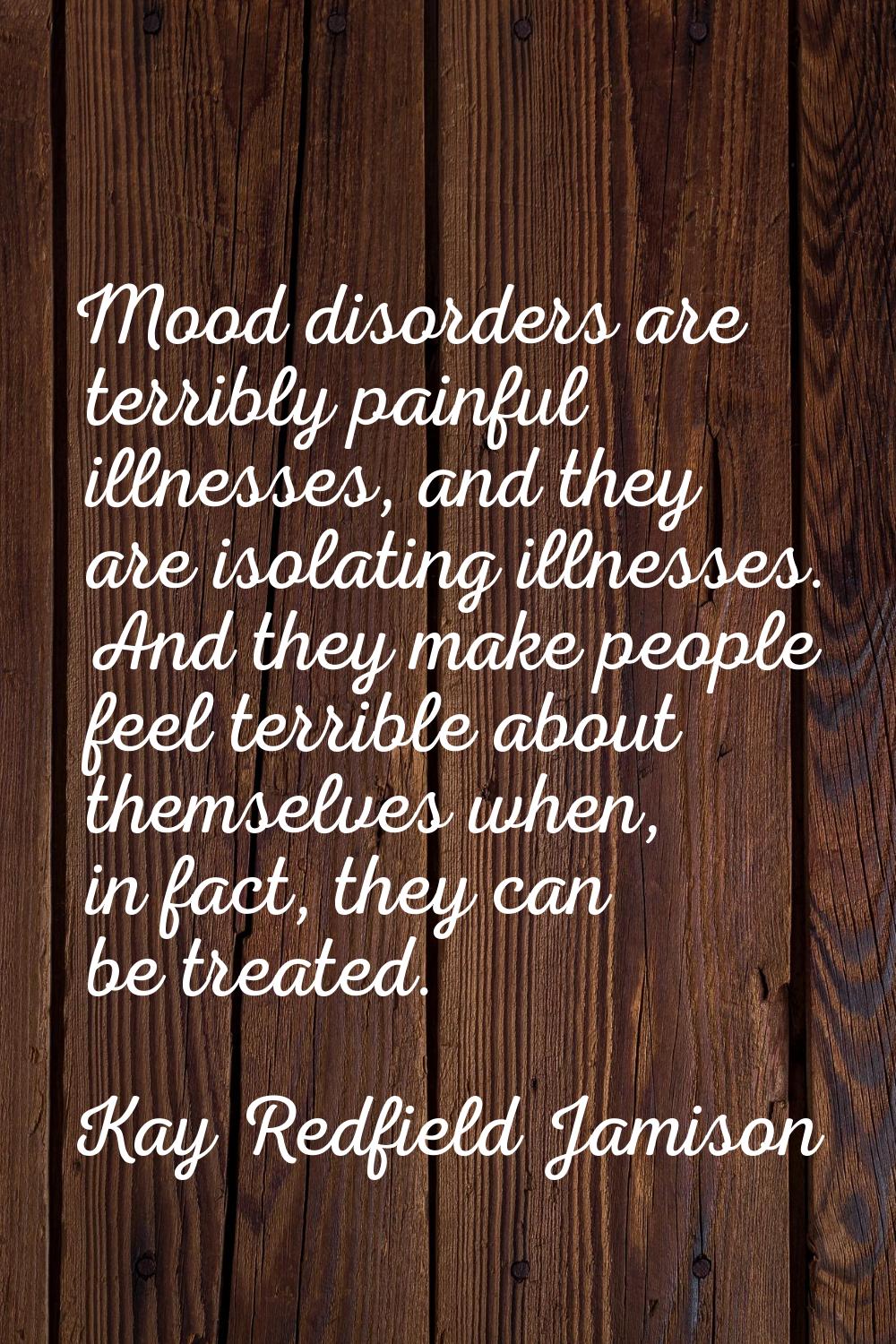 Mood disorders are terribly painful illnesses, and they are isolating illnesses. And they make peop