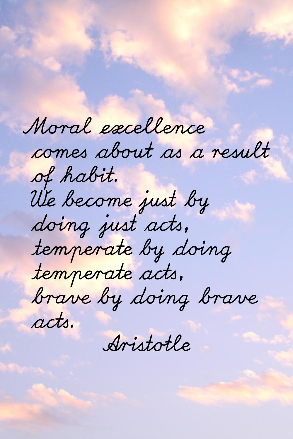 Moral excellence comes about as a result of habit. We become just by doing just acts, temperate by 