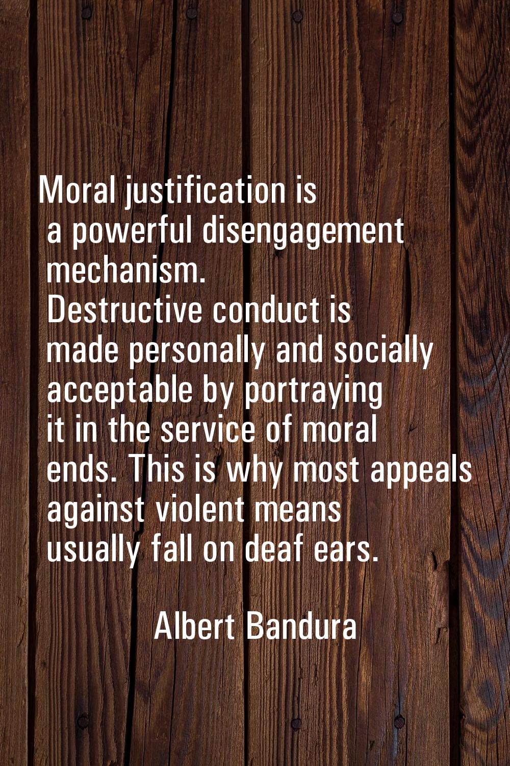 Moral justification is a powerful disengagement mechanism. Destructive conduct is made personally a