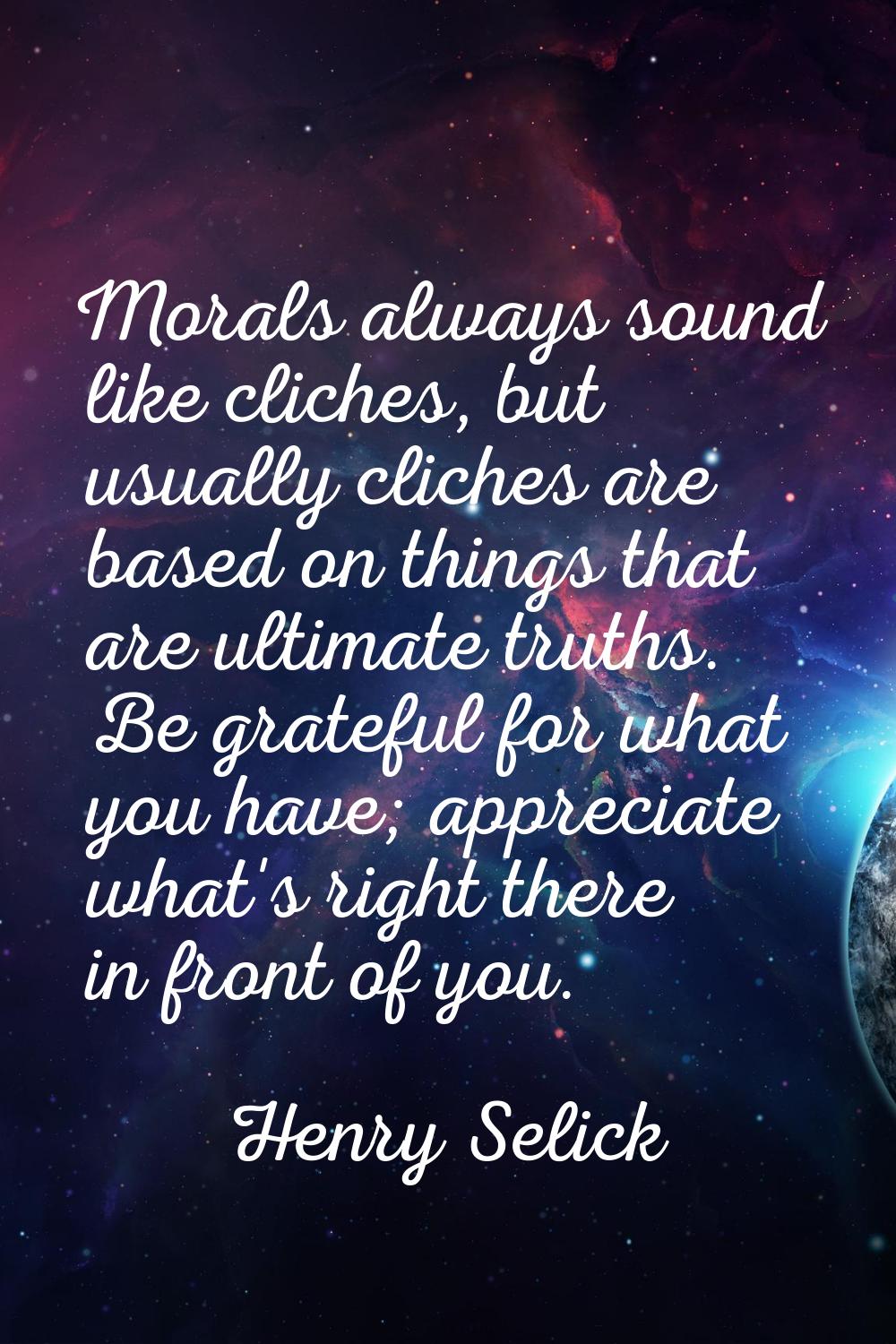 Morals always sound like cliches, but usually cliches are based on things that are ultimate truths.