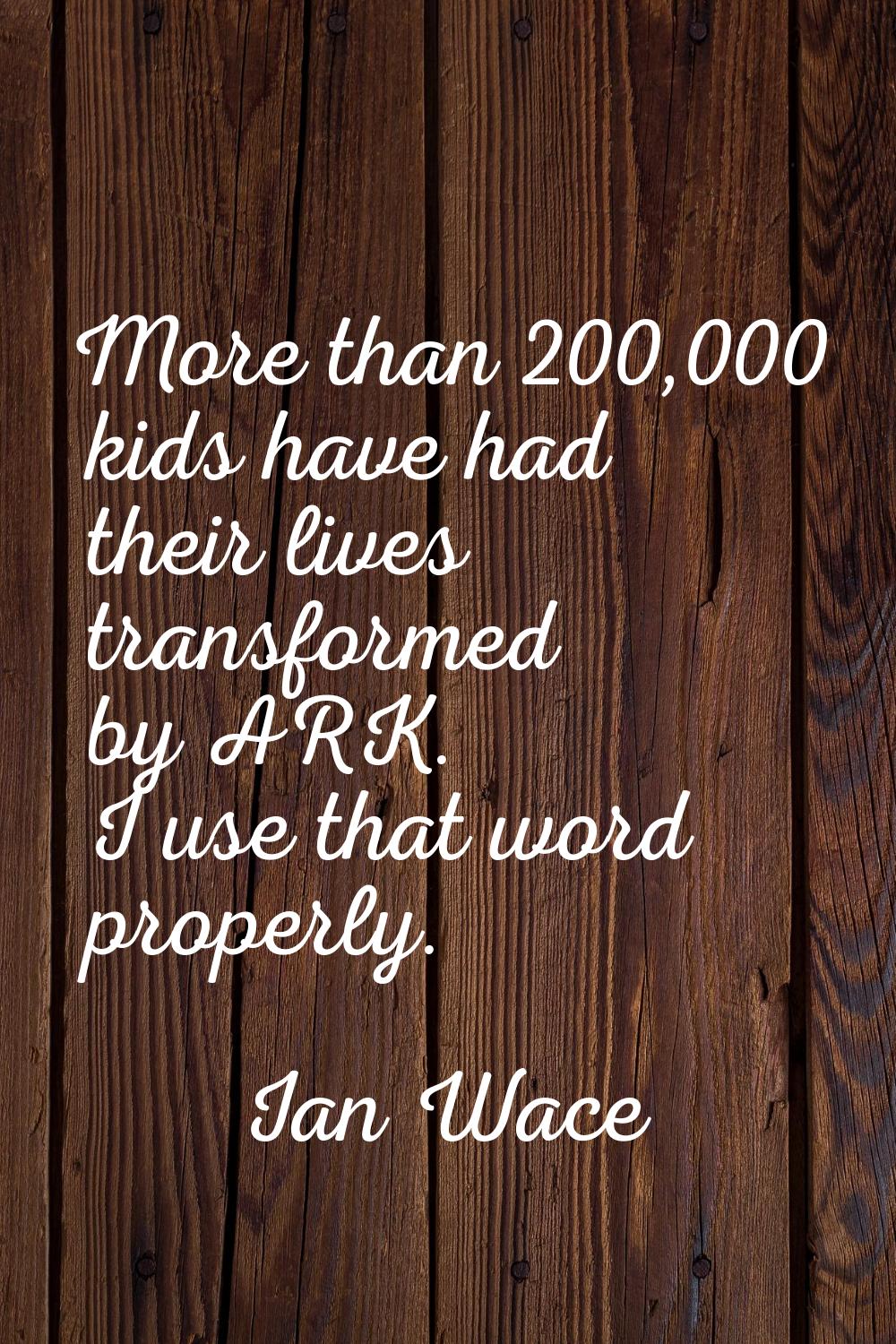 More than 200,000 kids have had their lives transformed by ARK. I use that word properly.