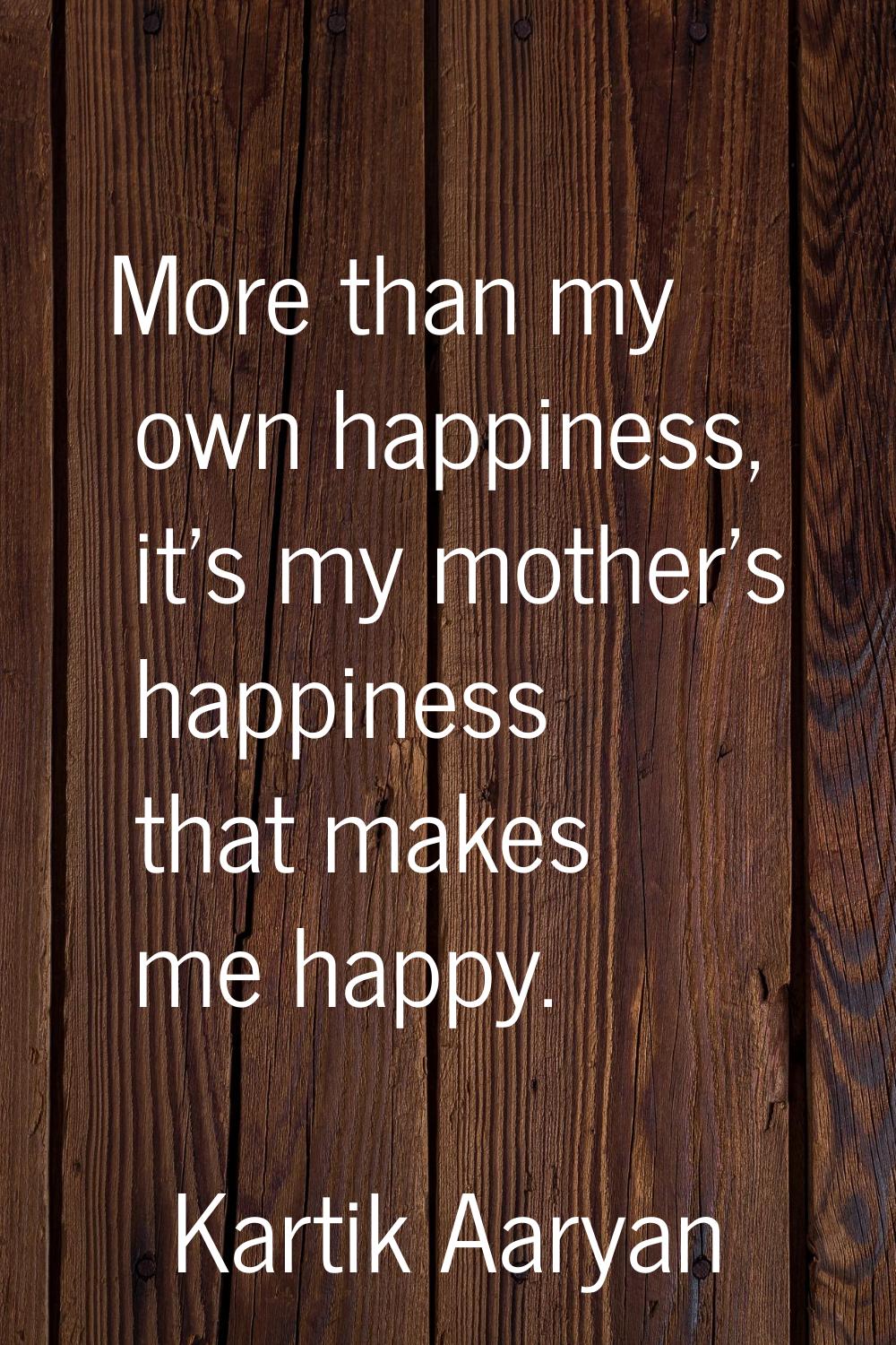 More than my own happiness, it's my mother's happiness that makes me happy.