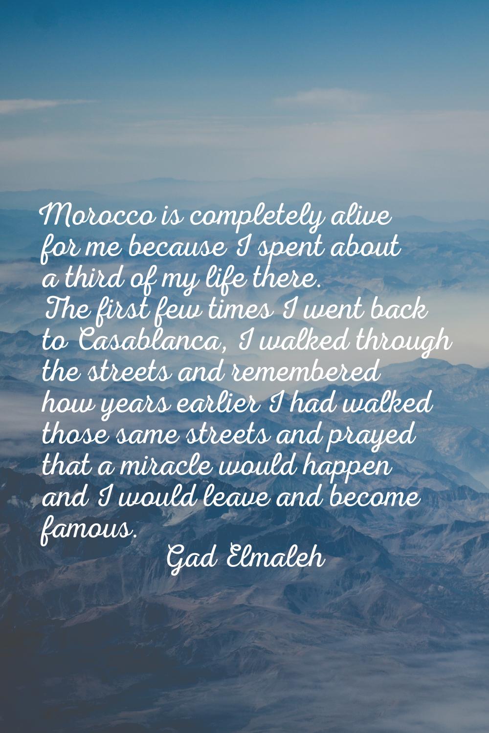 Morocco is completely alive for me because I spent about a third of my life there. The first few ti
