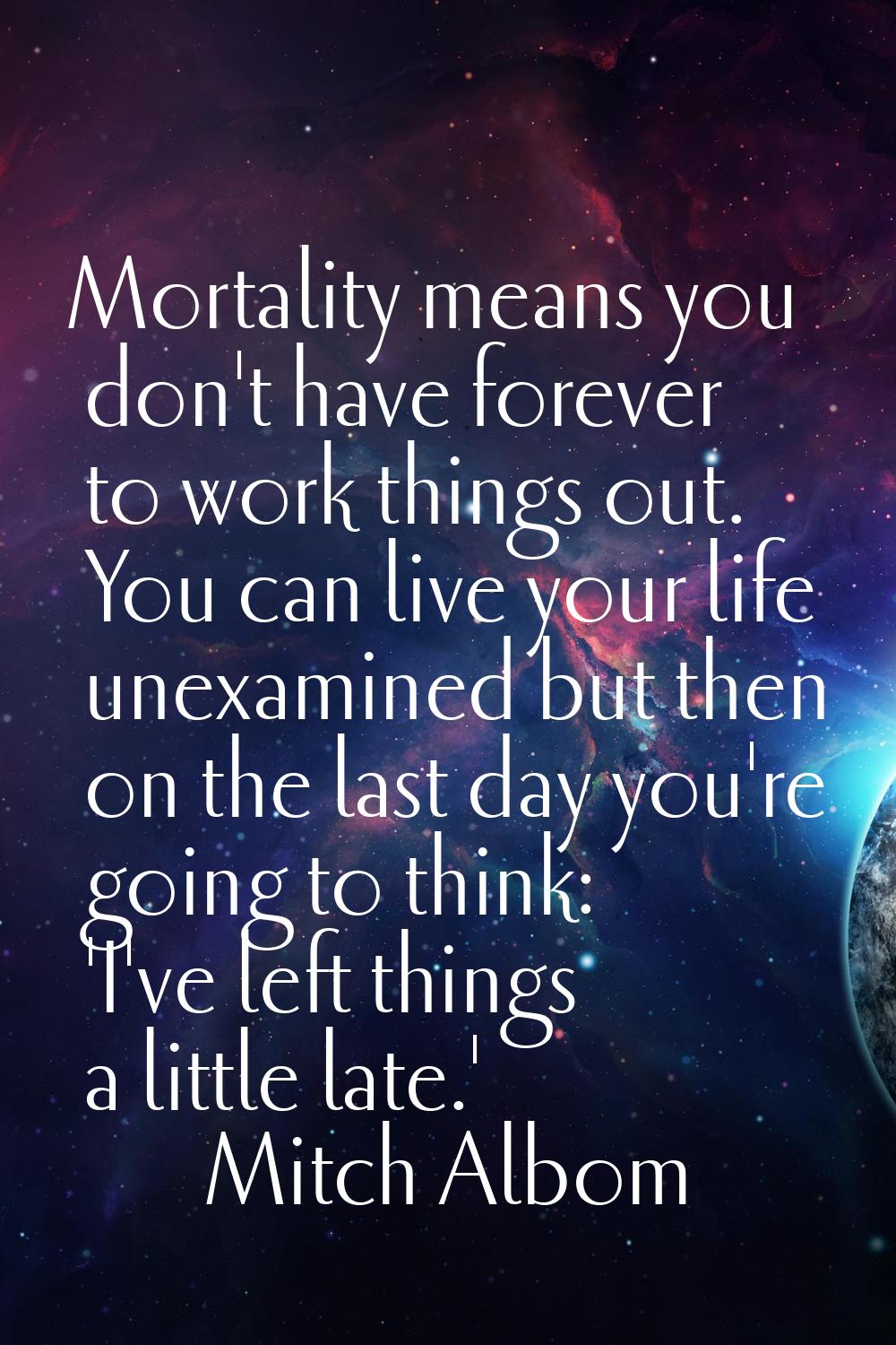 Mortality means you don't have forever to work things out. You can live your life unexamined but th
