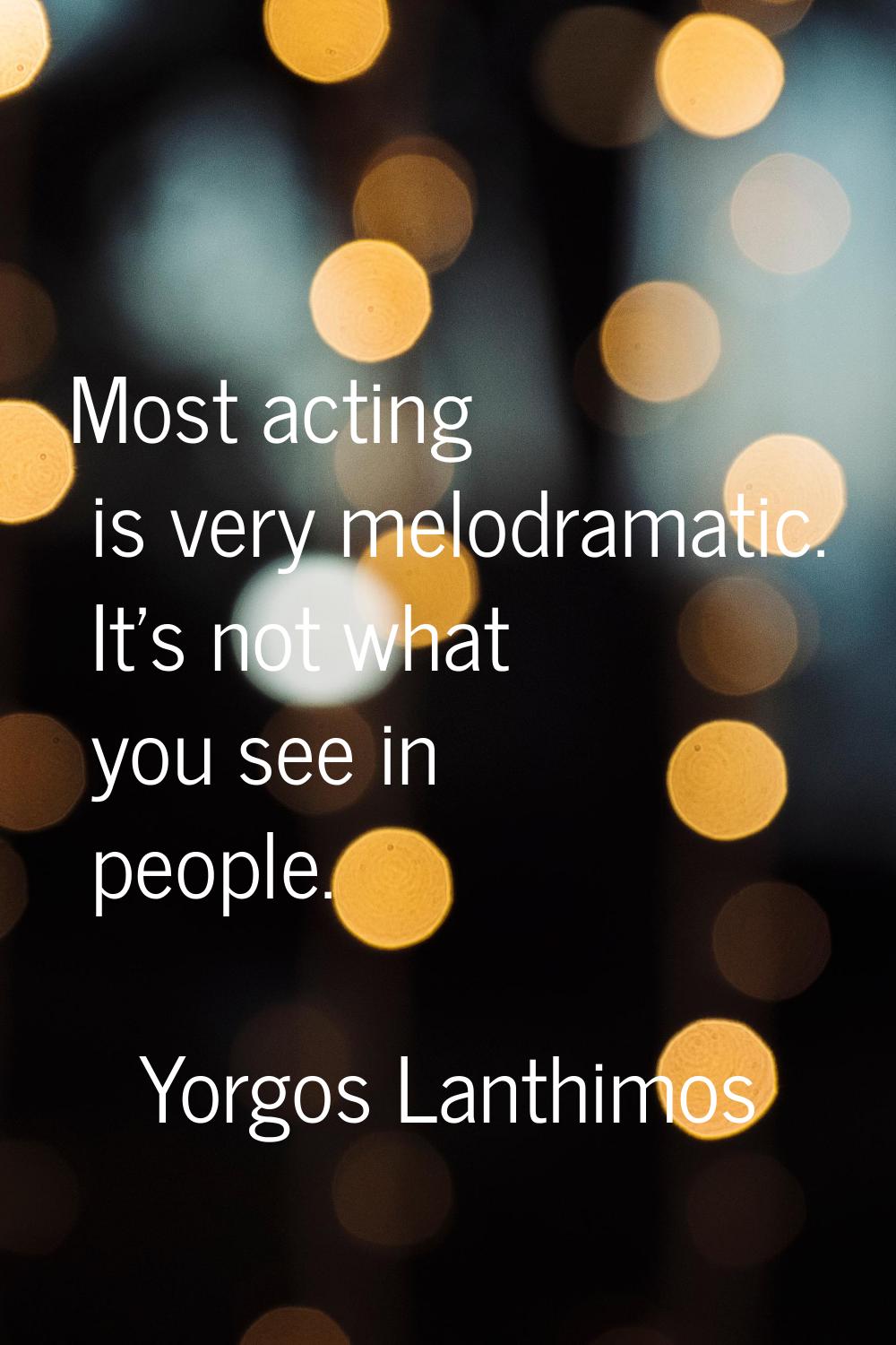 Most acting is very melodramatic. It's not what you see in people.