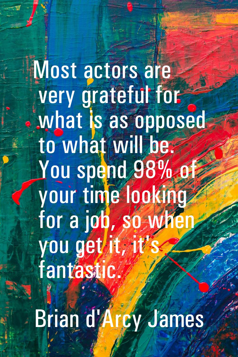 Most actors are very grateful for what is as opposed to what will be. You spend 98% of your time lo