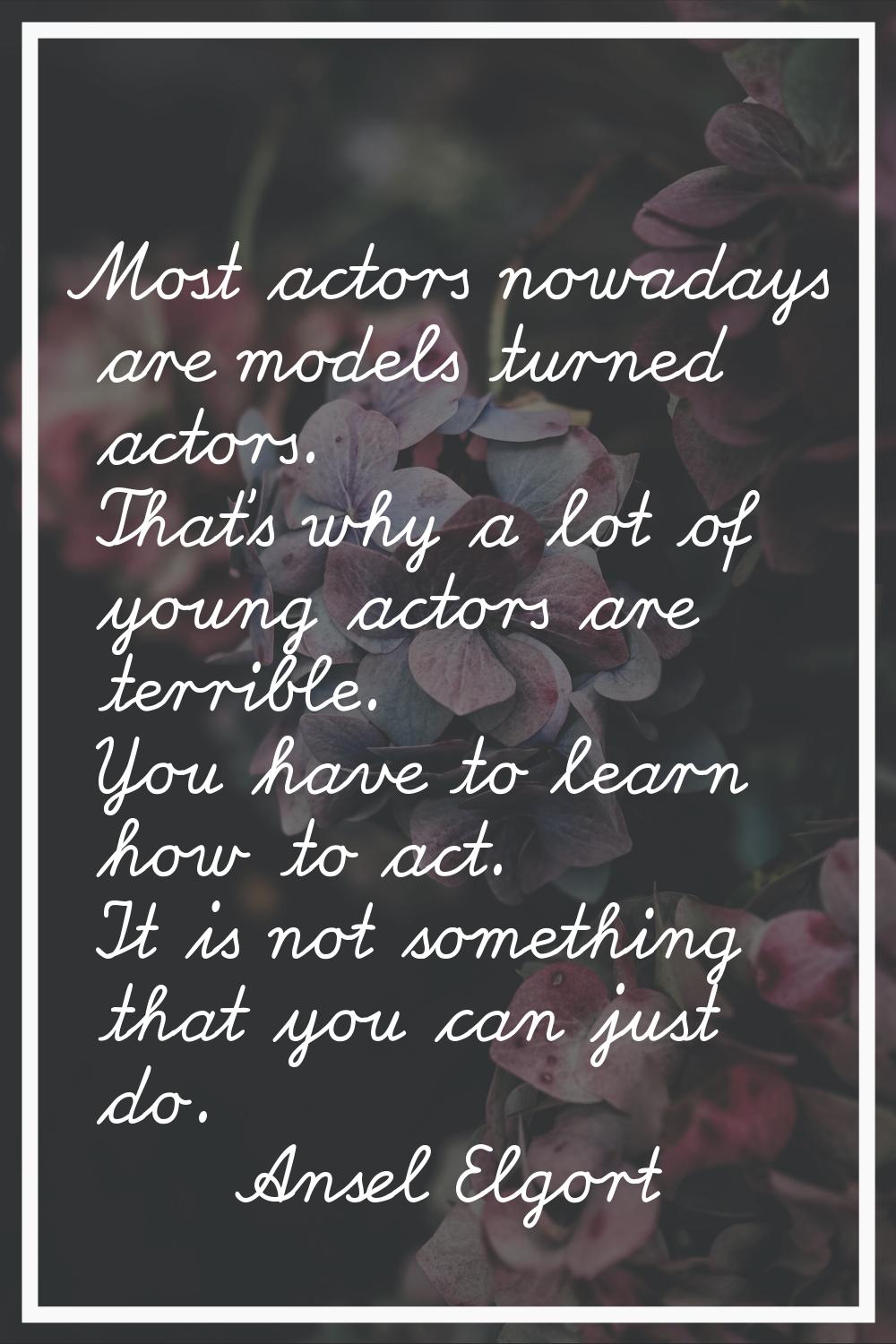 Most actors nowadays are models turned actors. That's why a lot of young actors are terrible. You h