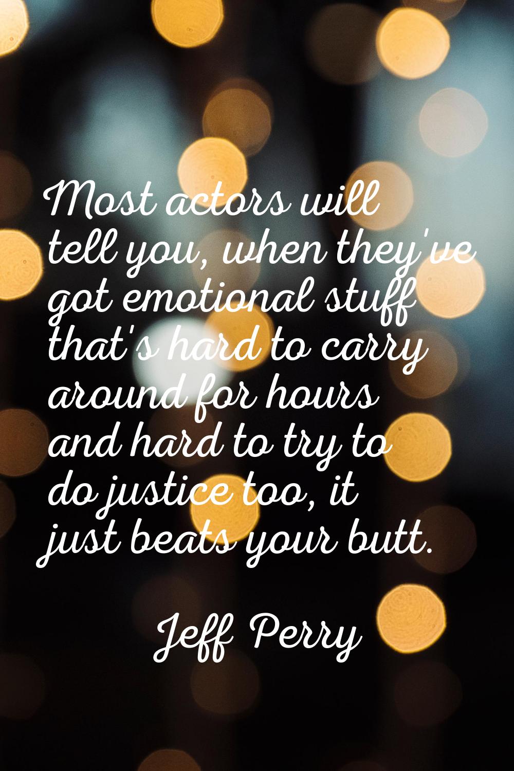 Most actors will tell you, when they've got emotional stuff that's hard to carry around for hours a