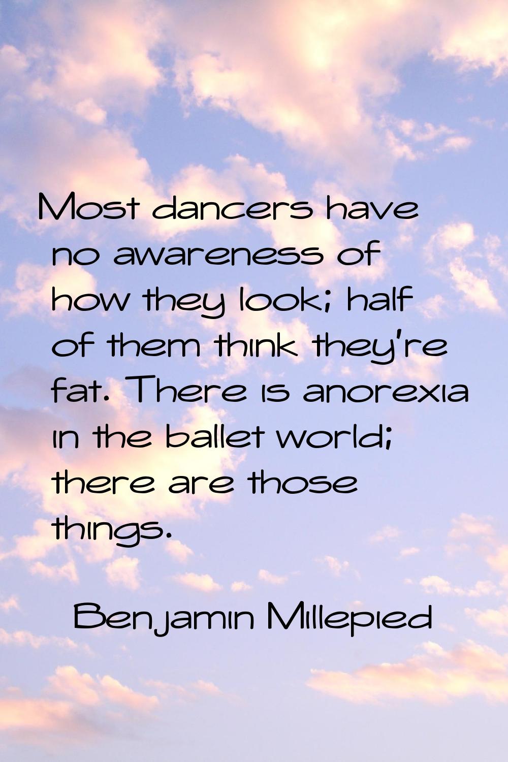 Most dancers have no awareness of how they look; half of them think they're fat. There is anorexia 