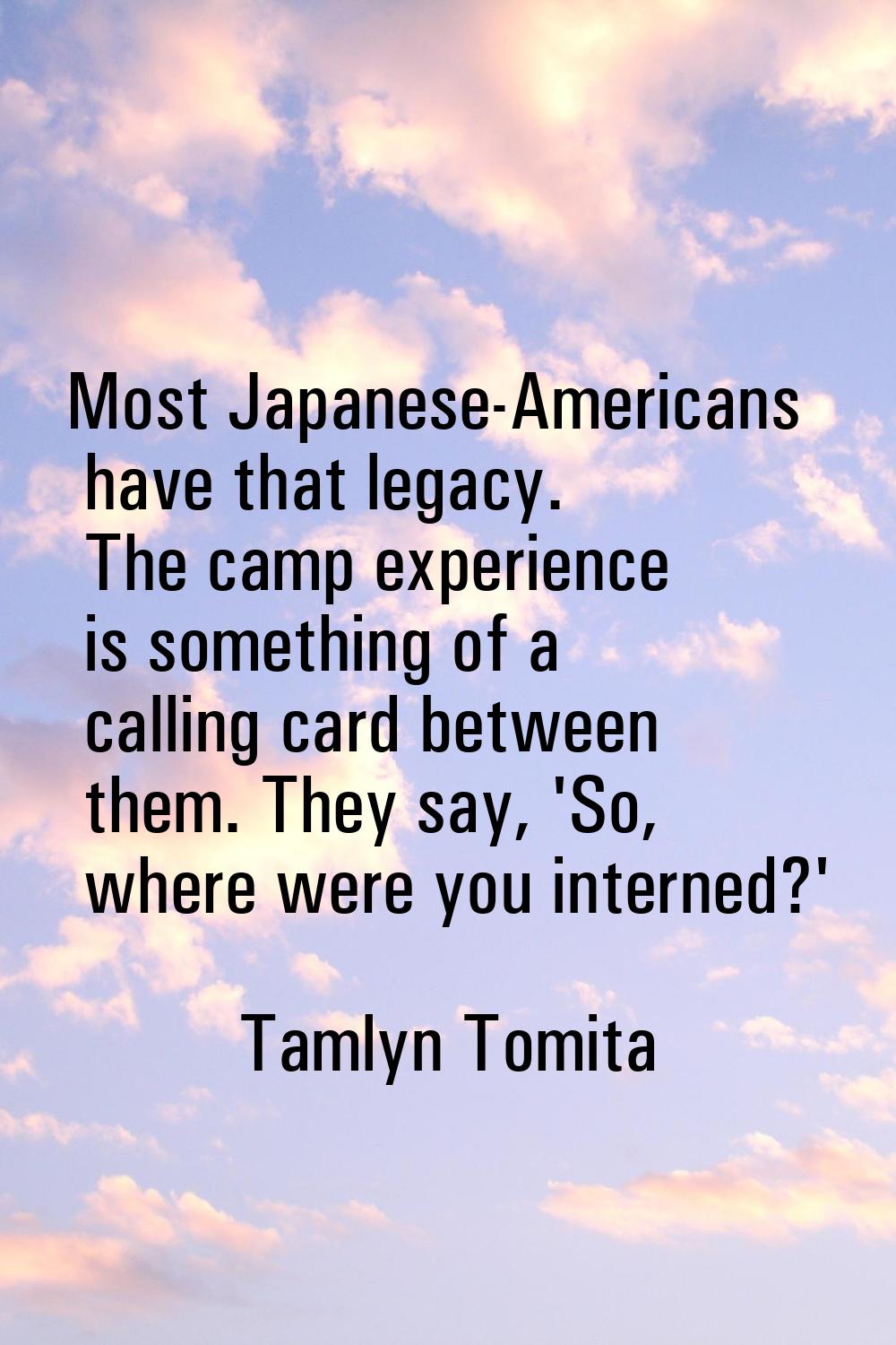 Most Japanese-Americans have that legacy. The camp experience is something of a calling card betwee