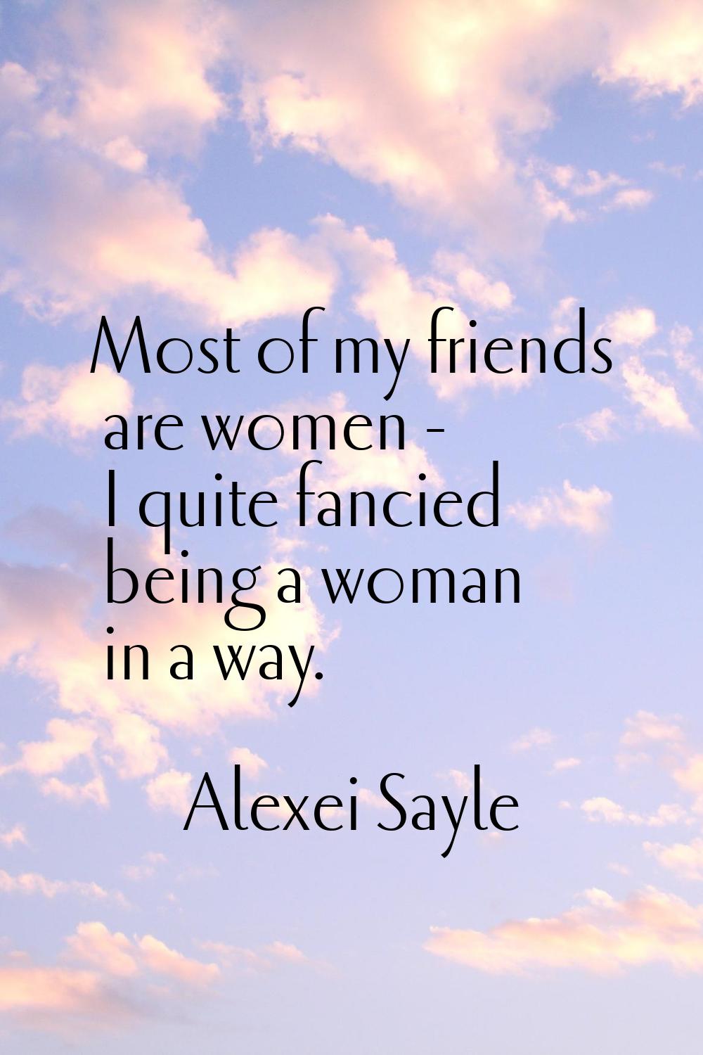 Most of my friends are women - I quite fancied being a woman in a way.