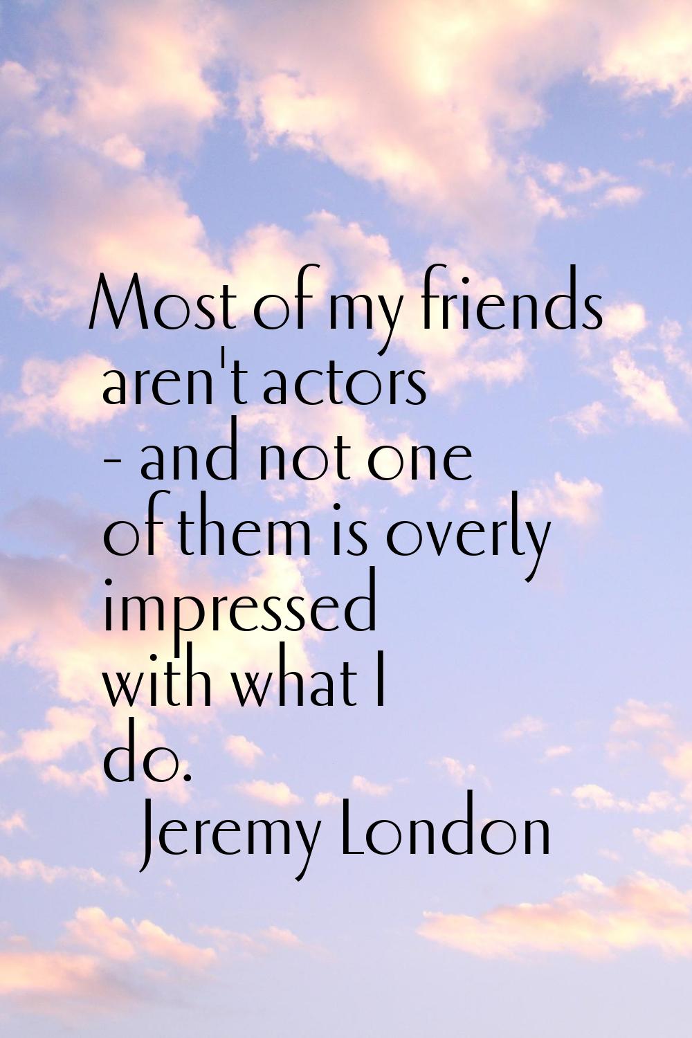 Most of my friends aren't actors - and not one of them is overly impressed with what I do.