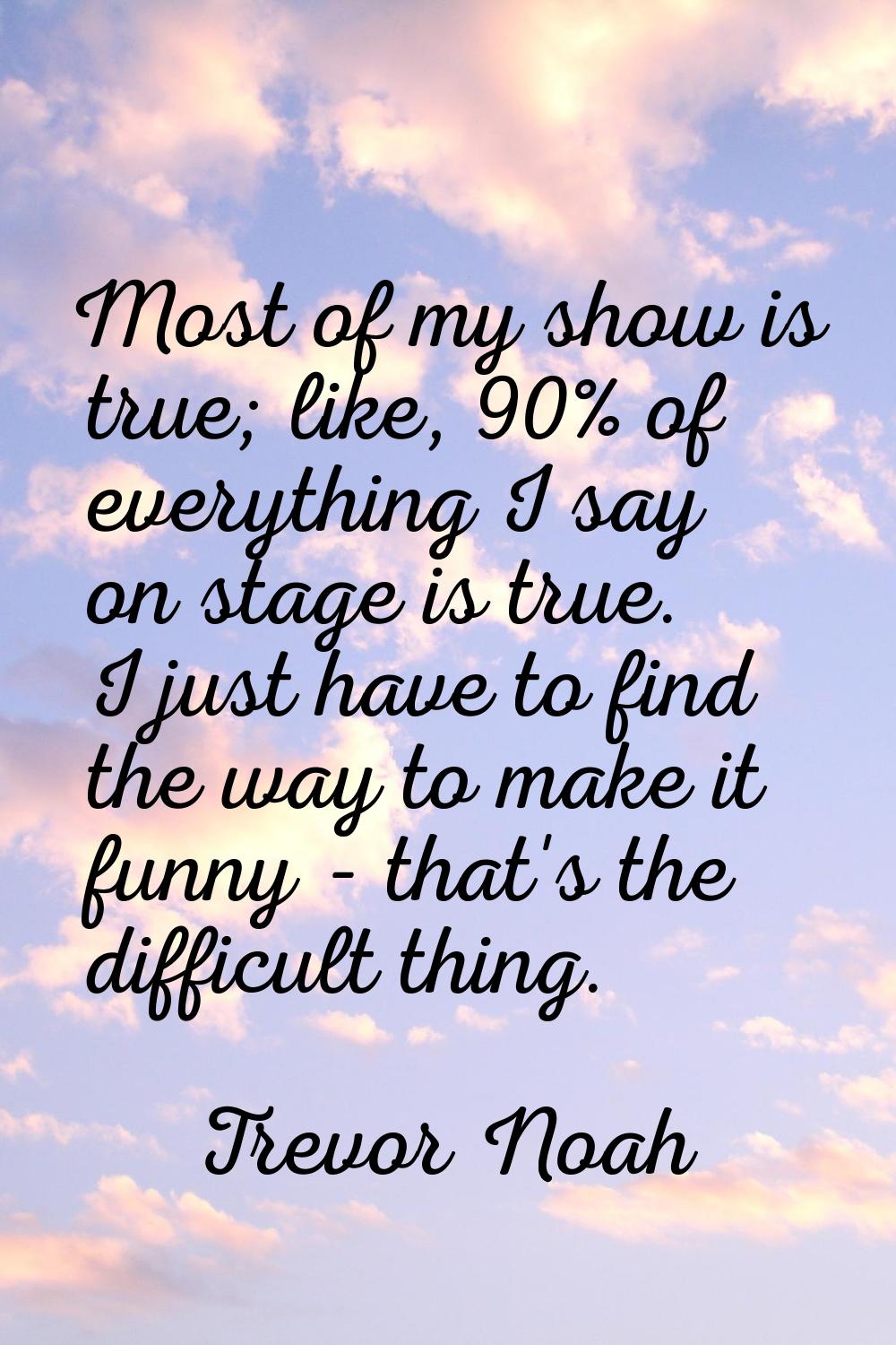 Most of my show is true; like, 90% of everything I say on stage is true. I just have to find the wa