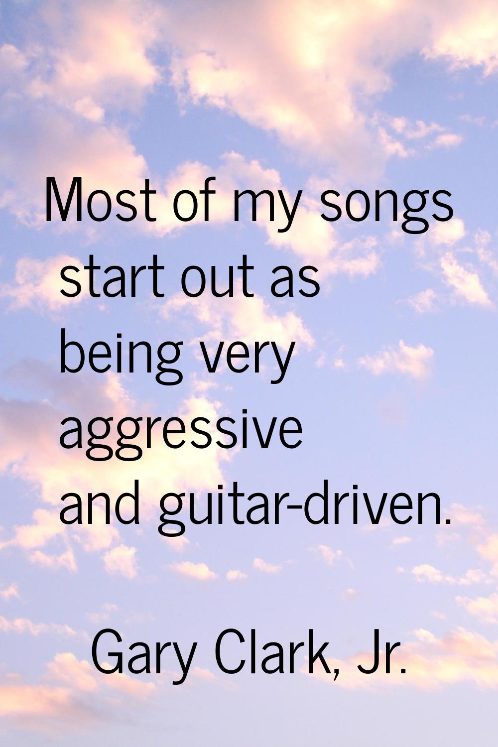 Most of my songs start out as being very aggressive and guitar-driven.
