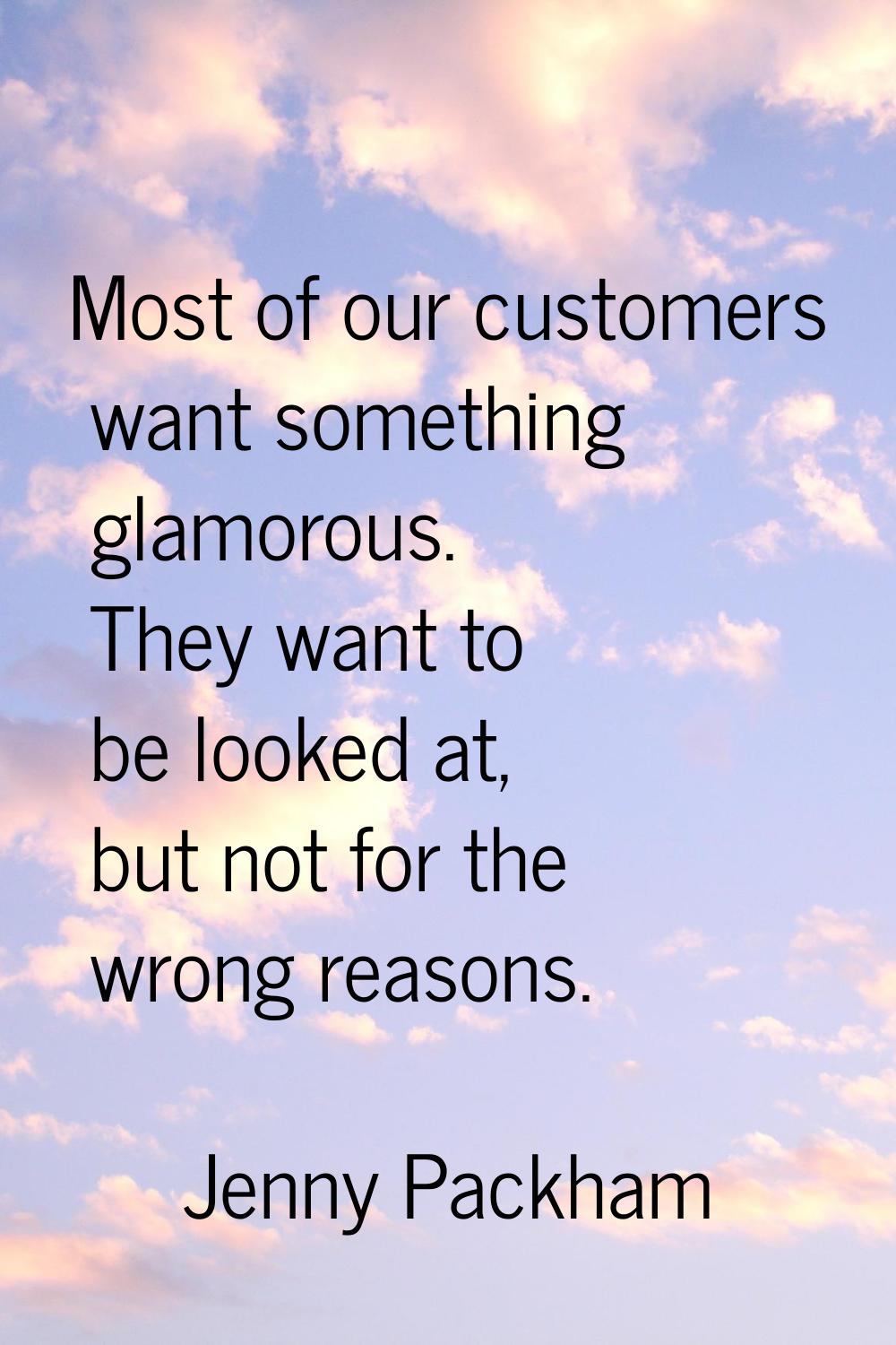 Most of our customers want something glamorous. They want to be looked at, but not for the wrong re