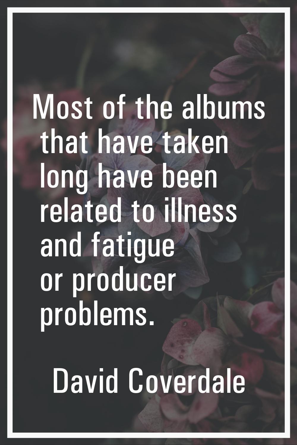 Most of the albums that have taken long have been related to illness and fatigue or producer proble