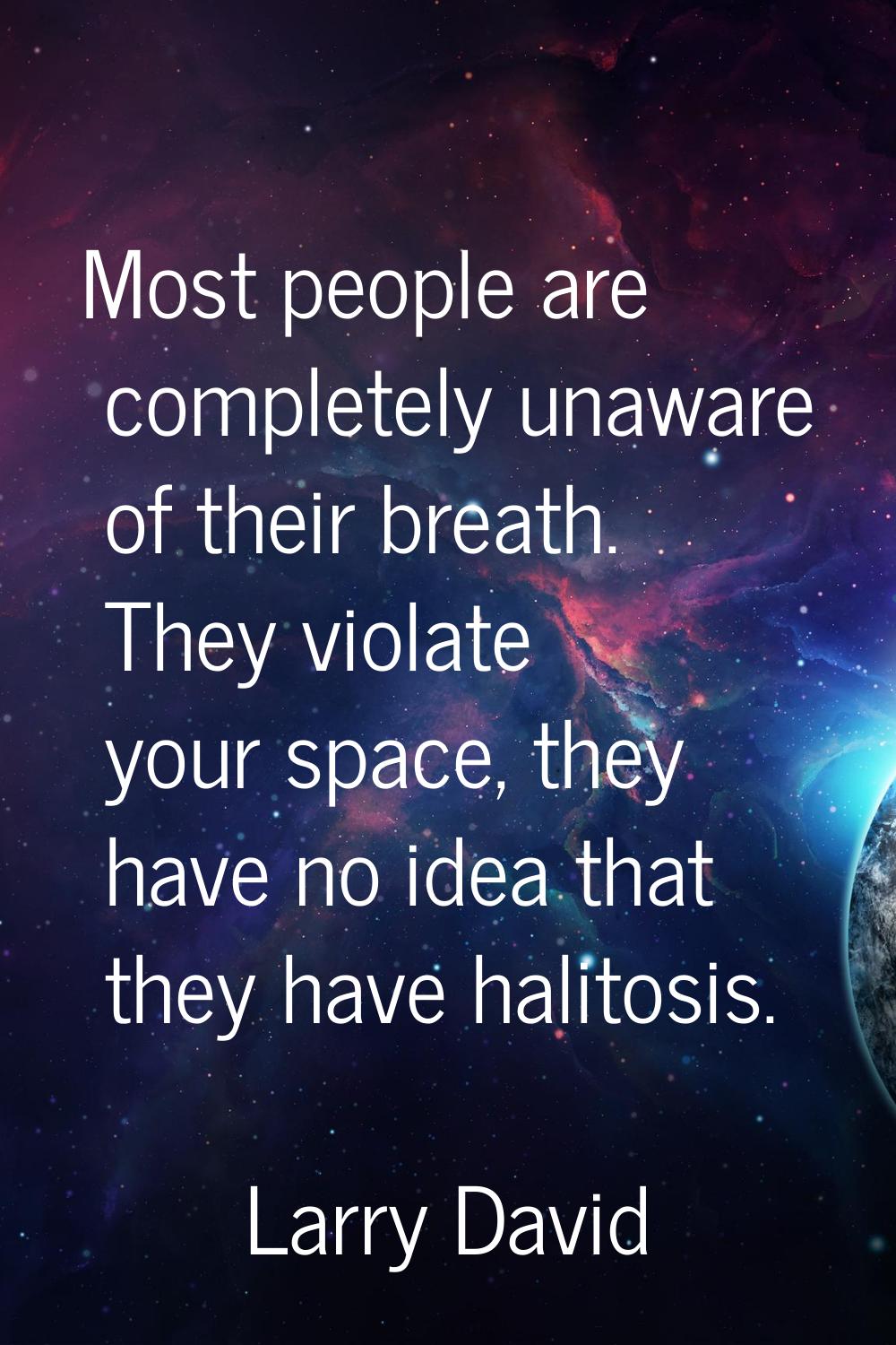 Most people are completely unaware of their breath. They violate your space, they have no idea that