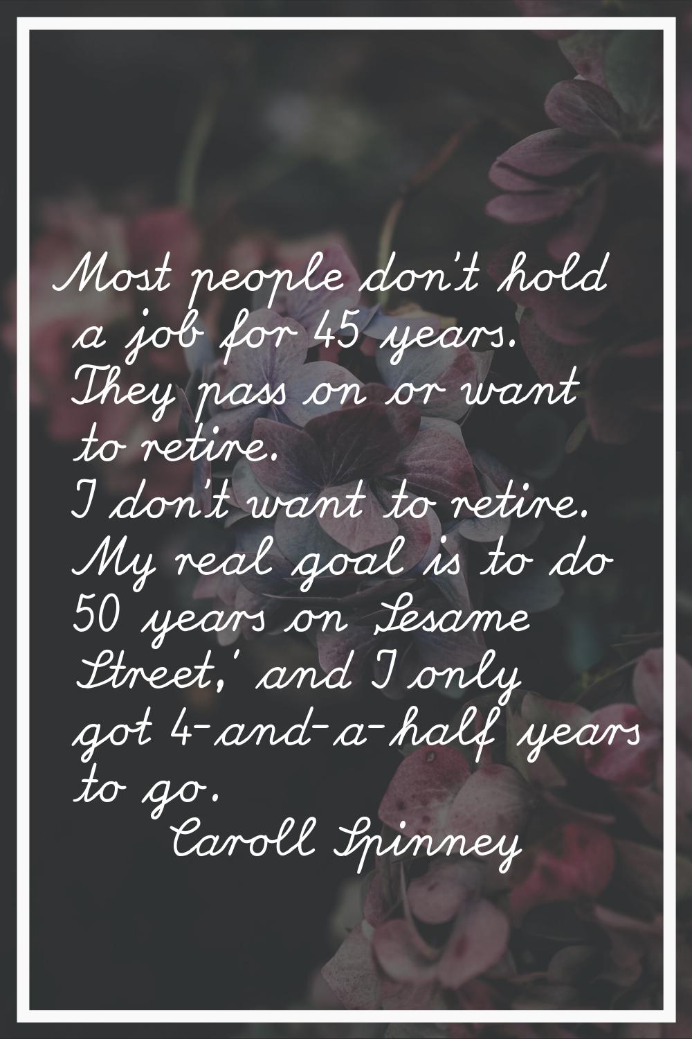 Most people don't hold a job for 45 years. They pass on or want to retire. I don't want to retire. 