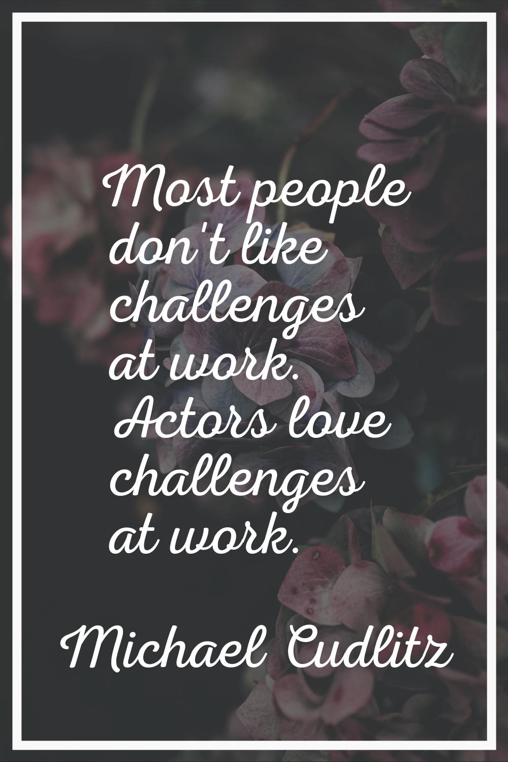 Most people don't like challenges at work. Actors love challenges at work.