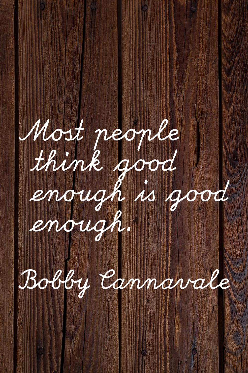 Most people think good enough is good enough.