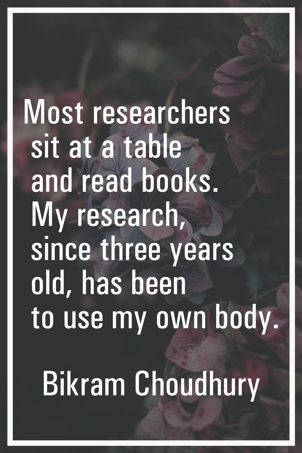 Most researchers sit at a table and read books. My research, since three years old, has been to use